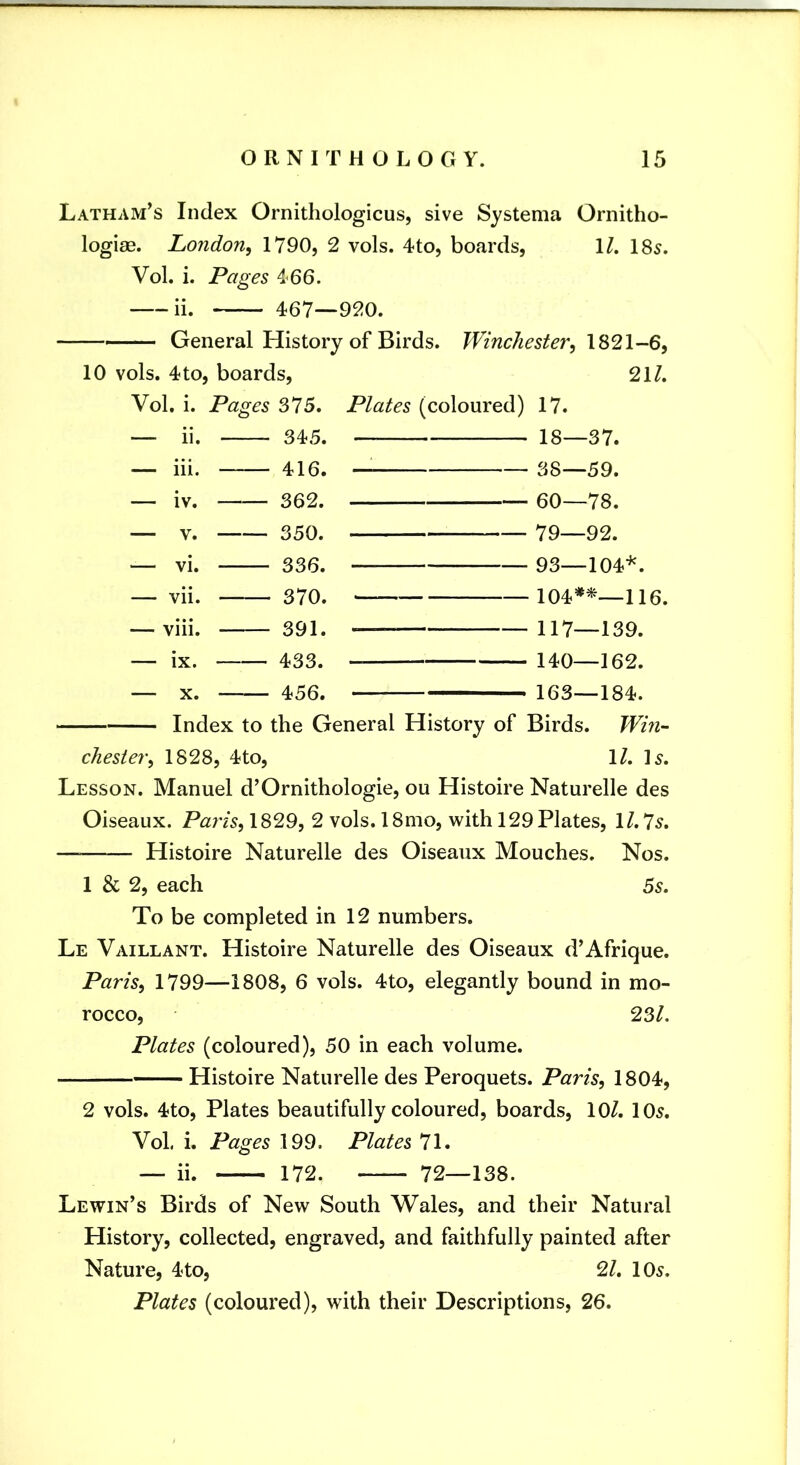 Latham^s Index Ornithologicus, sive Systema Ornitho- logiag. London^ 1790, 2 vols. 4to, boards, \L 185. VoL i. Pages 466. ii. 467—920. —— General History of Birds. Winchester, 10 vols. 4 to, boards, 21/. Vol. i. Pages SI5, Plates (coloured) 17. — 11. 345. — iii. 416. — iv. 362. — V. 350. — vi. 336. — vii. 370. — viii. 391. — ix. 433. — X. 456. 18—37. 38—59. 60—78. 79—92. 93—104*. 104*^—116. 117—139. 140-162. 163—184. Index to the General History of Birds. Win- chester, 1828, 4to, \l, l5. Lesson. Manuel d’Ornithologie, ou Histoire Naturelle des Oiseaux. Pay'is, 1829, 2 vols. 18mo, with 129 Plates, 1/. 75. — Histoire Naturelle des Oiseaux Mouches. Nos. 1 & 2, each 55. To be completed in 12 numbers. Le Vaillant. Histoire Naturelle des Oiseaux d’Afrique. Paris, 1799—1808, 6 vols. 4to, elegantly bound in mo- rocco, 23/. Plates (coloured), 50 in each volume. Histoire Naturelle des Peroquets. Paris, 1804, 2 vols. 4to, Plates beautifully coloured, boards, 10/. 105. Vol. i. Pages 199. Plates 71. __ ii. 172. 72—138. Lewin’s Birds of New South Wales, and their Natural History, collected, engraved, and faithfully painted after Nature, 4to, 2/. 105. Plates (coloured), with their Descriptions, 26.