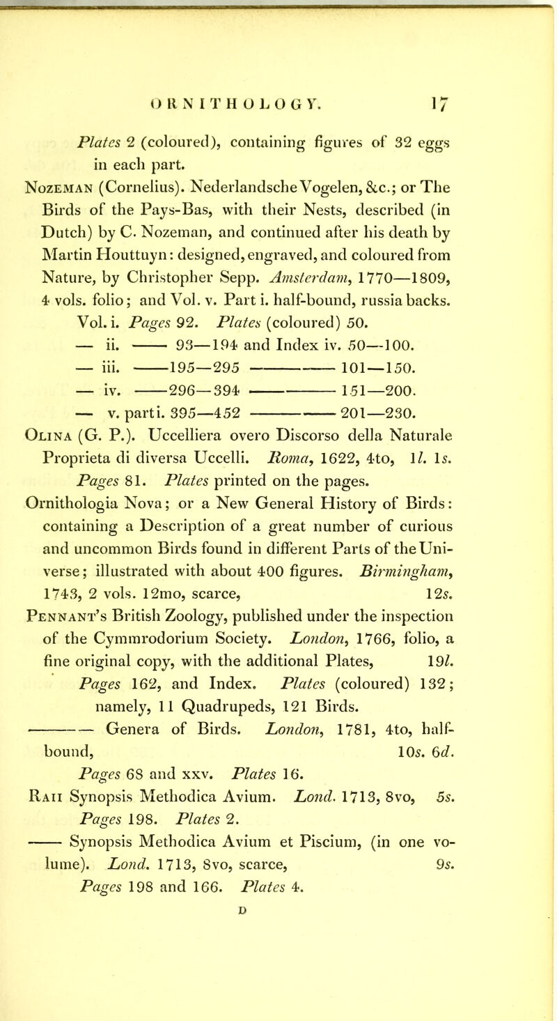 Plates 2 (coloured), containing figures of 32 eggs in each part. Nozeman (Cornelius). Nederlandsche Vogelen, &c.; or The Birds of the Pays-Bas, with their Nests, described (in Dutch) by C. Nozeman, and continued after his death by Martin Houttuyn: designed, engraved, and coloured from Nature, by Christopher Sepp. Amsterdam^ 1770—1809, 4 vols. folio; and Vol. v. Part i. half-bound, russiabacks. Vol. i. Pages 92. Plates (coloured) 50. — ii. 93—194< and Index iv. 50—100. — iii. ^195—295 — 101 — 150. — iv. 296—394< 151—200. — V. parti. 395—452 201—230. Olina (G. P.). Uccelliera overo Discorso della Naturale Proprieta di diversa Uccelli. Poma, 1622, 4to, \l. l5. Pages 81. Plates printed on the pages. Ornithologia Nova; or a New General History of Birds: containing a Description of a great number of curious and uncommon Birds found in different Parts of the Uni- verse ; illustrated with about 400 figures. Birmingham^ 1743, 2 vols. 12mo, scarce, 125. Pennant’s British Zoology, published under the inspection of the Cymmrodorium Society. London^ 1766, folio, a fine original copy, with the additional Plates, 19/. Pages 162, and Index. Plates (coloured) 132; namely, 11 Quadrupeds, 121 Birds. Genera of Birds. London^ 1781, 4to, half- bound, 105. 6d. Pages 68 and xxv. Plates 16. Raii Synopsis Methodica Avium. Lond. 1713, 8vo, 5s. Pages 198. Plates 2. Synopsis Methodica Avium et Piscium, (in one vo- lume). Lond. 1713, 8vo, scarce, 95. Pages 198 and 166. Plates 4. D