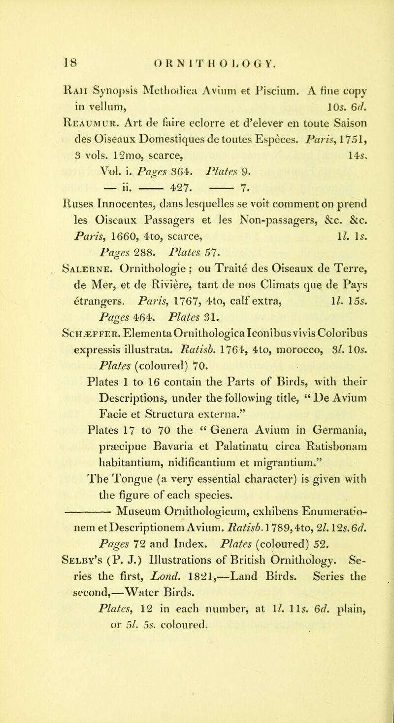Raii Syno})sis Methodica Avium et Pisciiim. A fine copy in vellum, 105. 6d. Reaumur. Art de faire eclorre et d’elever en toute Saison des Oiseaux Domestiques de toutes Especes. Paris, 1751, 3 vols. 12mo, scarce, 11-5, Vol. i. Pages 364*. Plates 9. ^ ii. 427. 7. Ruses Innocentes, dans lesquelles se voit comment on prend les Oiseaux Passagers et les Non-passagers, &c. &c. Paris, 1660, 4to, scarce, \L l5. Pages 288. Plates 57. Salerne. Ornithologie ; ou Traite des Oiseaux de Terre, de Mer, et de Riviere, tant de nos Climats que de Fays etrangers. Paris, 1767, 4to, calf extra, \l. 155. Pages 464. Plates 31. Schaffer. ElementaOrnithologicalconibusvivis Coloribus expressis illustrata. Patisb, 1764, 4to, morocco, 3/. 105. Plates (coloured) 70. Plates 1 to 16 contain the Parts of Birds, with their Descriptions, under the following title, “ De Avium Facie et Structura externa.^’ Plates 17 to 70 the “ Genera Avium in Germania, praecipue Bavaria et Palatinatu circa Ratisbonam habitantium, nidificantium et migrantium.” The Tongue (a very essential character) is given with the figure of each species. Museum Ornithologicum, exhibens Enumeratio- nem etDescriptionem Avium. Palish. 1789,4to, 2/. 125.6<7. Pages 72 and Index. Plates (coloured) 52. Selby’s (P. J.) Illustrations of British Ornithology. Se- ries the first, Lond, 1821,—Land Birds. Series the second,—Water Birds. Plates, 12 in each number, at 1/. 115. 6<r/. plain, or 51. 5s. coloured.