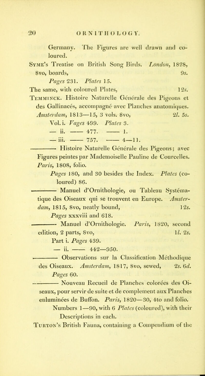 Germany. The Figures are well drawn and co- loured. Syme’s Treatise on British Song Birds. I,ondon^ 1828, 8vo, boards, 95. Pages 231. Plates 15. The same, with coloured Plates, 125. Temmtnck. Histoire Naturelle Generale des Pioeons et O des Gallinaces, accompagne avec Planches anatomicjues. Amsterdam, 1813—15, 3 vols. 8vo, 21. 5s. Vol. i. Pages 4;99. Plates 3. — ii. 477. 1. — iii. 757. 4—1]. Histoire Naturelle Generale des Pigeons; avec Figures peintes par Mademoiselle Pauline de Courcelles. Paris, 1808, folio. Pages 180, and 30 besides the Index. Plates (co- loured) 86. • Manuel d’Ornithologie, ou Tableau Systema- tique des Oiseaux qui se trouvent en Europe. Amster- dam, 1815, 8vo, neatly bound, 125. Pages xxxviii and 618. Manuel d’Ornithologie. Paris, 1820, second edition, 2 parts, 8vo, 1/. 2s. Part i. Pages 439. — ii. 442—950. Observations sur la Classification Methodique des Oiseaux. Amsterdam, 1817, 8vo, sewed, 2s. (Sd. Pages 60. Nouveau Recueil de Planches colorees des Oi- seaux, pour servir de suite et de complement aux Planches enluminees de BuflPon. Paris, 1820—30, 4to and folio. Numbers 1—90, with 6 Plates (coloured), with their Descriptions in each. Tuiiton’s British Fauna, containing a Compendium of the