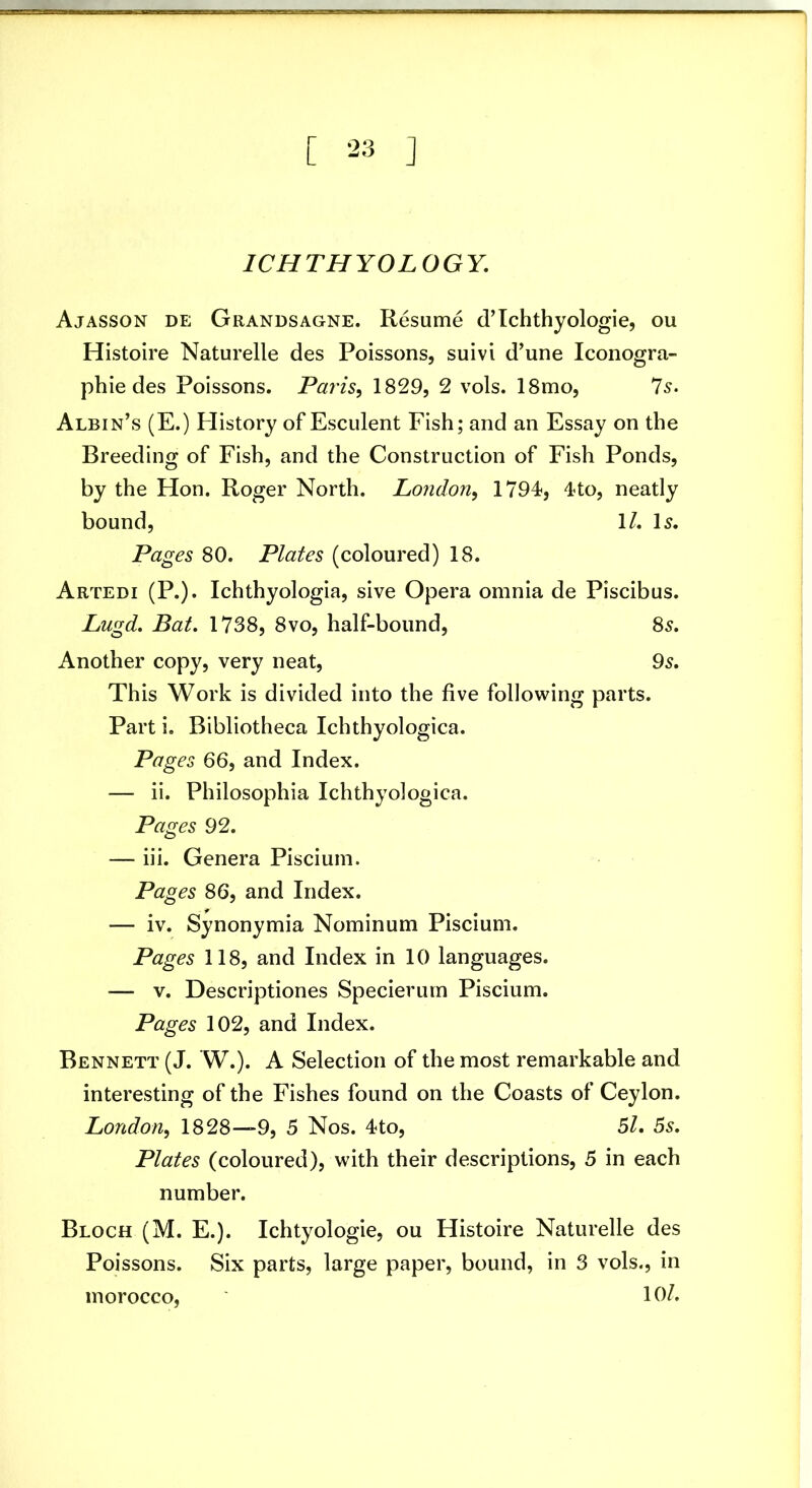 ICHTHYOLOGY. Ajasson de Grandsagne. Resume d’Ichthyologie, ou Histoire Naturelle des Poissons, suivi d’une Iconogra- phie des Poissons. Paris^ 1829, 2 vols. 18mo, Is. Albin’s (E.) Plistory of Esculent Fish; and an Essay on the Breeding of Fish, and the Construction of Fish Ponds, by the Hon. Roger North. London^ 1794, 4to, neatly bound, 1/. H. Pages 80. Plates (coloured) 18. Artedi (P.). Ichthyologia, sive Opera omnia de Piscibus. Lugd. Bat. 1738, 8vo, half-bound, 8s. Another copy, very neat, 9s. This Work is divided into the five following parts. Part i. Bibliotheca Ichthyologica. Pages 66, and Index. — ii. Philosophia Ichthyologica. Pages 92. — iii. Genera Piscium. Pages 86, and Index. — iv. Synonymia Nominum Piscium. Pages 118, and Index in 10 languages. — V. Descriptiones Specierurn Piscium. Pages 102, and Index. Bennett (J. W.). A Selection of the most remarkable and interesting of the Fishes found on the Coasts of Ceylon. London^ 1828—9, 5 Nos. 4to, 51. 5s. Plates (coloured), with their descriptions, 5 in each number. Bloch (M. E.). Ichtyologie, ou Histoire Naturelle des Poissons. Six parts, large paper, bound, in 3 vols., in morocco, 10/.