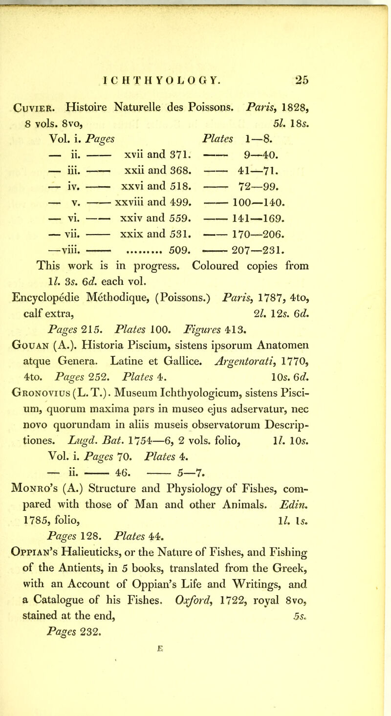 Cuvier. Histoire Naturelle des Poissons. Paris, 1828, 8 vols. 8VO, 51, 185. Vol. i. Pages Plates 1—8. — ii. xvii and 371. — — 9—40. •— iii. xxii and 368. — — 41—71. — iv. xxvi and 518. — — 72—99. V. xxviii and 499. — — 100—140. — vi. xxiv and 559. — — 141—169. — vii. xxix and 531. — — 170—206. —viii. This work is in progress. Coloured copies from IZ. 35. 6c?. each vol. Encyclopedic Methodique, (Poissons.) Paris, 1787, 4to, calf extra, 2^. 125. Pages 215. Plates 100. Figures 4’13. Gouan (A.). Historia Piscium, sistens ipsorum Anatomen atque Genera. Latine et Gallice. Argentorati, 1770, 4to. Pages 252. Plates 4. 105. 6c?. Gronovius (L.T.). Museum Ichtbyologicum, sistens Pisci- um, quorum maxima pars in museo ejus adservatur, nec novo quorundam in aliis museis observatorum Descrip- tiones. Lugd. Bat. 1754—6, 2 vols. folio, 1/. 105. Vol. i. Pages 70. Plates 4. — ii. 46. 5—7. Monro’s (A.) Structure and Physiology of Fishes, com- pared with those of Man and other Animals. Edin, 1785, folio, ll, 15. Pages 12S. Plates Oppian’s Halieuticks, or the Nature of Fishes, and Fishing of the Antients, in 5 books, translated from the Greek, with an Account of Oppian’s Life and Writings, and a Catalogue of his Fishes. Oxford, 1722, royal 8vo, stained at the end, 5s. Pages 232. E
