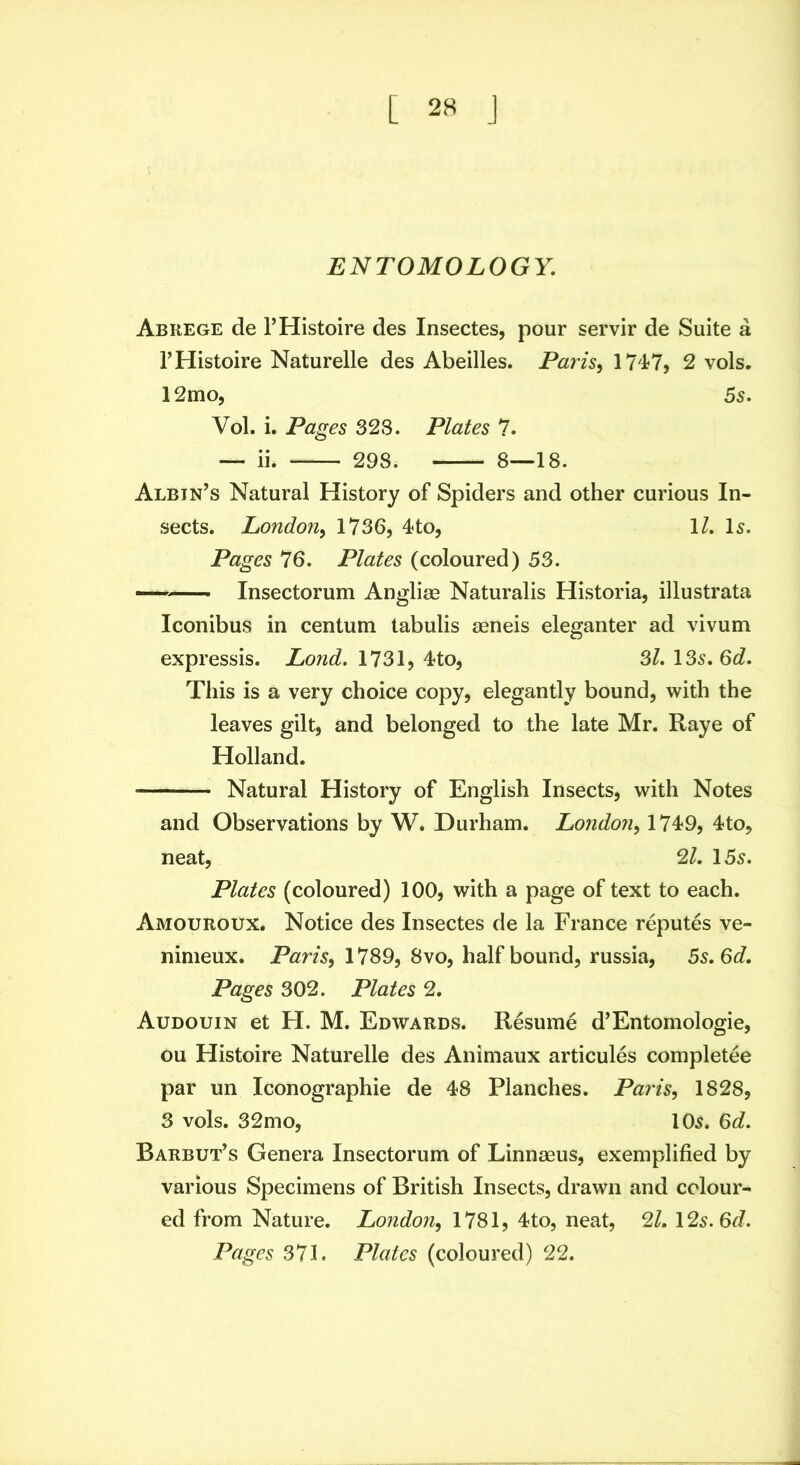 ENTOMOLOGY. Abrege de I’Histoire des Insectes, pour servir de Suite a THistoire Naturelle des Abeilles. Paris^ 1747, 2 vols. 12mo, 5s. Vol. i. Pages 32S. Plates 7. — ii. 298. 8—18. Albin’s Natural History of Spiders and other curious In- sects. London^ 1736, 4to, \l. Is. Pages 76. Plates (coloured) 53. Insectorum Angliae Naturalis Historia, illustrata Iconibus in centum labulis aeneis eleganter ad vivum expressis. Lond. 1731, 4to, Si. \Ss.Qd. This is a very choice copy, elegantly bound, with the leaves gilt, and belonged to the late Mr. Raye of Holland. • Natural History of English Insects, with Notes and Observations by W. Durham. London^ 174-9, 4to, neat, 2/. 15s. Plates (coloured) 100, with a page of text to each. Amouroux. Notice des Insectes de la France reputes ve- nimeux. Paris^ 1789, 8vo, half bound, russia, 5s. Gd, Pages 302. Plates 2. Audouin et H. M. Edwards. Resume d’Entomologie, ou Histoire Naturelle des Animaux articules completee par un Iconographie de 48 Planches. Paris, 1828, 3 vols. 32mo, 105. 6d. Barbut’s Genera Insectorum of Linnaeus, exemplified by various Specimens of British Insects, drawn and colour- ed from Nature. Londo7i, 1781, 4to, neat, 21. 12s. Gd. Pages 371. Plates (coloured) 22.