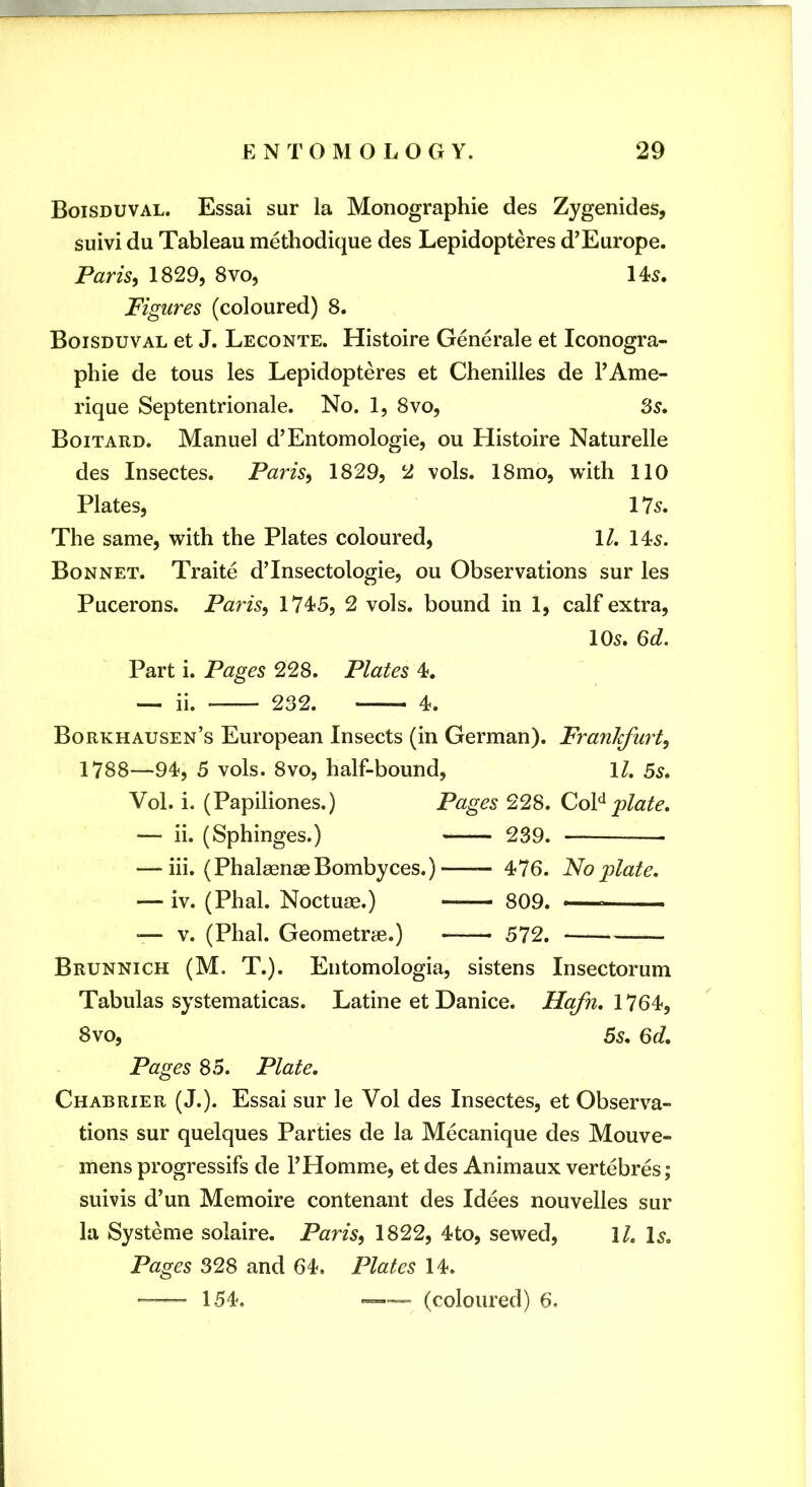 Boisduval. Essai sur la Monographic des Zygenides, suivi du Tableau methodique des Lepidopteres d^Europe. Paris^ 1829, 8vo, 145. Figures (coloured) 8. Boisduval et J. Leconte. Histoire Generale et Iconogra- phie de tous les Lepidopteres et Chenilles de I’Ame- rique Septentrionale. No. 1, 8vo, 3s. Boitard. Manuel d’Entomologie, ou Histoire Naturelle des Insectes. Paris, 1829, 2 vols. 18mo, with 110 Plates, 17s. The same, with the Plates coloured, ll. 145. Bonnet. Traite dTnsectologie, ou Observations sur les Pucerons. Paris, 1745, 2 vols. bound in 1, calf extra, 105. 3d. Part i. Pages 228. Plates 4. — ii. 232. 4. Borkhausen’s European Insects (in German). Frankfurt, 1788—94, 5 vols. 8vo, half-bound, IZ. 5s. Vol. i. (Papiliones.) Pages 228. Co¥plate. — ii. (Sphinges.) 239. — hi. (PhalaenaeBombyces.) — 476. No plate. — iv. (Phal. Noctuae.) 809. — •— V. (Phal. Geometrae.) 572. Brunnich (M. T.). Entomologia, sistens Insectorum Tabulas systematicas. Latine et Danice. Hafn. 1764, 8vo, 5s. 3d. Pages 85. Plate. Chabrier (J.). Essai sur le Vol des Insectes, et Observa- tions sur quelques Parties de la Mecanique des Mouve- mens progressifs de I’Homme, et des Animaux vertebres; suivis d’un Memoire contenant des Idees nouvelles sur la Systeme solaire. Paris, 1822, 4to, sewed, ll. 1^. Pages 328 and 64. Plates 14. ~ 154. (coloured) 6.