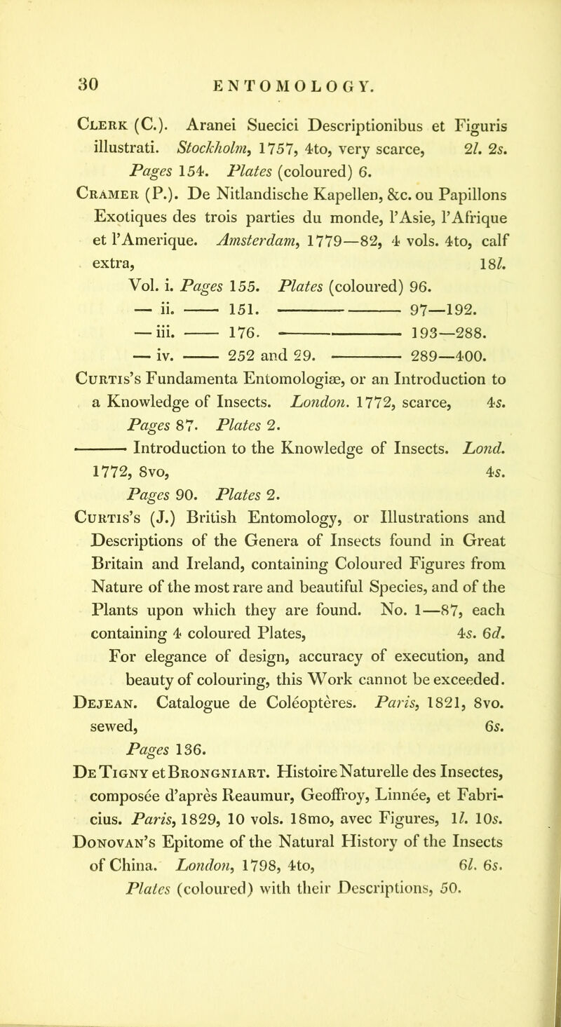 Clerk (C.). Aranei Suecici Descriptionibus et Figuris illustrati. Stockholm^ 1757, 4to, very scarce, 21, 2s, Pages 154-. Plates (coloured) 6. Cramer (P.). De Nitlandische Kapellen, &c. ou Papillons Exotiques des trois parties du monde, I’Asie, I’Afrique et I’Amerique. Amsterdam, 1779—82, 4 vols. 4to, calf extra, 18/. Vol. i. Pages 155. Plates (coloured) 96. — ii. 151. 97—192. — iii. 176. 193—288. — iv. 252 and 29. — 289—400. Curtis’s Fundamenta Entomologiae, or an Introduction to a Knowledge of Insects. London. 1772, scarce, 45. Pages 87. Plates 2, Introduction to the Knowledge of Insects. Lond, 1772, 8VO, 45. Pages 90. Plates 2. Curtis’s (J.) British Entomology, or Illustrations and Descriptions of the Genera of Insects found in Great Britain and Ireland, containing Coloured Figures from Nature of the most rare and beautiful Species, and of the Plants upon which they are found. No. 1—87, each containing 4 coloured Plates, 45. 6<7. For elegance of design, accuracy of execution, and beauty of colouring, this Work cannot be exceeded. Dejean. Catalogue de Coleopteres. Paris, 1821, 8vo. sewed, 6s, Pages 136. DeTigny etBRONGNiART. HistoireNaturelle des Insectes, composee d’apres Reaumur, Geoffroy, Linnee, et Fabri- cius. Paris, 1829, 10 vols. 18mo, avec Figures, 1/. 105. Donovan’s Epitome of the Natural History of the Insects of China. London, 1798, 4to, 61. 6s. Plates (coloured) with their Descriptions, 50.