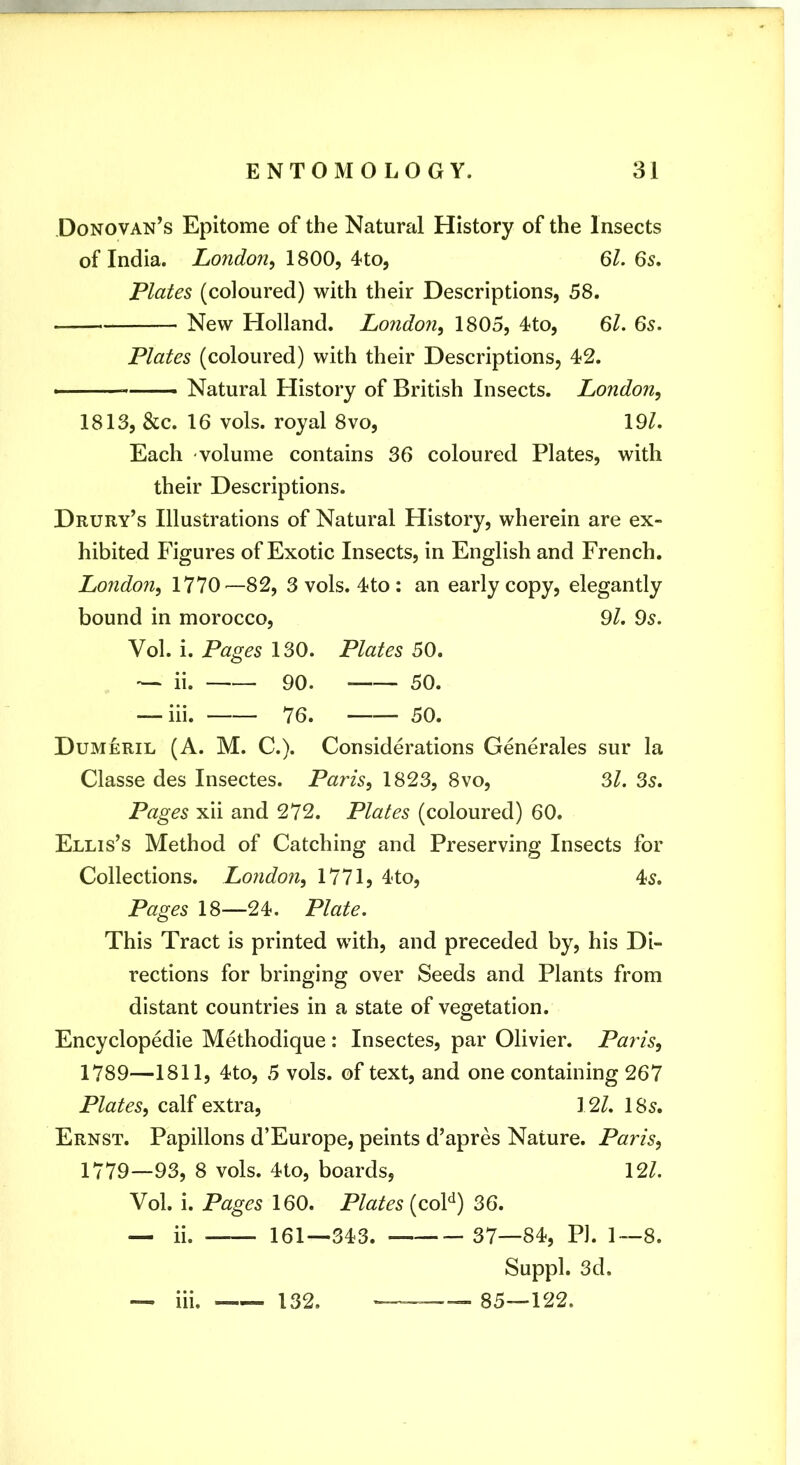 Donovan’s Epitome of the Natural History of the Insects of India. London, ISOO, Ql, 6s, Plates (coloured) with their Descriptions, 58. New Holland. London, 1805, 4to, 61. 6s. Plates (coloured) with their Descriptions, 42. —— Natural History of British Insects. London, 1813, &c. 16 vols. royal 8vo, \9l. Each volume contains 36 coloured Plates, with their Descriptions. Drury’s Illustrations of Natural History, wherein are ex- hibited Figures of Exotic Insects, in English and French. London, 1770—82, 3 vols. 4to : an early copy, elegantly bound in morocco, 9l. 95. Vol. i. Pages 130. Plates 50. — ii. 90. 50. — hi. 76. 50. Dumeril (A. M. C.). Considerations Generales sur la Classe des Insectes. Paris, 1823, 8vo, 6l. Ss. Pages xii and 272. Plates (coloured) 60. Ellis’s Method of Catching and Preserving Insects for Collections. London, 1771, 4to, 45. Pages 18—24. Plate. This Tract is printed with, and preceded by, his Di- rections for bringing over Seeds and Plants from distant countries in a state of vegetation. Encyclopedie Methodique : Insectes, par Olivier. Paris, 1789—1811, 4to, 5 vols. of text, and one containing 267 Plates, calf extra, 12/. 185. Ernst. Papillons d’Europe, peints d’apres Nature. Paris, 1779—93, 8 vols. 4to, boards, 12/. Vol. i. Pages 160. Plates (coF) 36. — ii. 161—343. 37—84, PI. 1—8. Suppl. 3d. — hi. 132. —85—122.