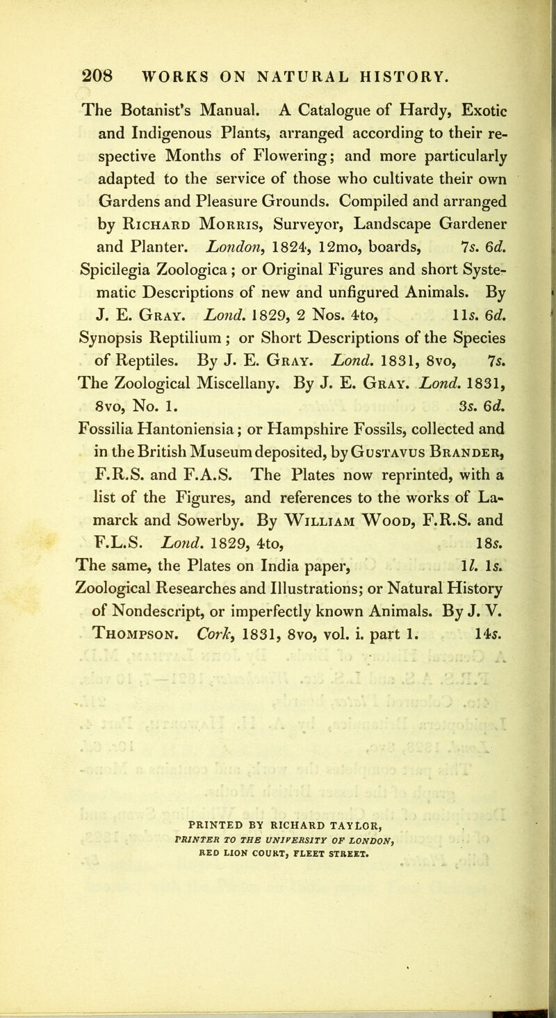 The Botanist’s Manual. A Catalogue of Hardy, Exotic and Indigenous Plants, arranged according to their re- spective Months of Flowering; and more particularly adapted to the service of those who cultivate their own Gardens and Pleasure Grounds. Compiled and arranged by Richard Morris, Surveyor, Landscape Gardener and Planter. London^ 1824<, 12mo, boards, Is, Qd, Spicilegia Zoologica; or Original Figures and short Syste- matic Descriptions of new and unfigured Animals. By J. E. Gray. Lond, 1829, 2 Nos. 4to, ID. Qd, Synopsis Reptilium ; or Short Descriptions of the Species of Reptiles. By J. E. Gray. Lond, 1831, 8vo, Is, The Zoological Miscellany, By J. E. Gray. Lond, 1831, 8VO, No. 1. 3s, 6d, Fossilia Hantoniensia; or Hampshire Fossils, collected and in the British Museum deposited, by Gustavus Brander, F.R.S. and F.A.S. The Plates now reprinted, with a list of the Figures, and references to the works of La- marck and Sowerby. By William Wood, F.R.S. and F.L.S. Lond, 1829, 4to, 185. The same, the Plates on India paper, \l. Is, Zoological Researches and Illustrations; or Natural History of Nondescript, or imperfectly known Animals. By J. V. Thompson. CorJc^ 1831, 8vo, vol. i. part 1. ID. PRINTED BY RICHARD TAYLOR, TRlNtER TO THE UNIVERSITY OF LONDON, RED LION COURT, FLEET STREET.