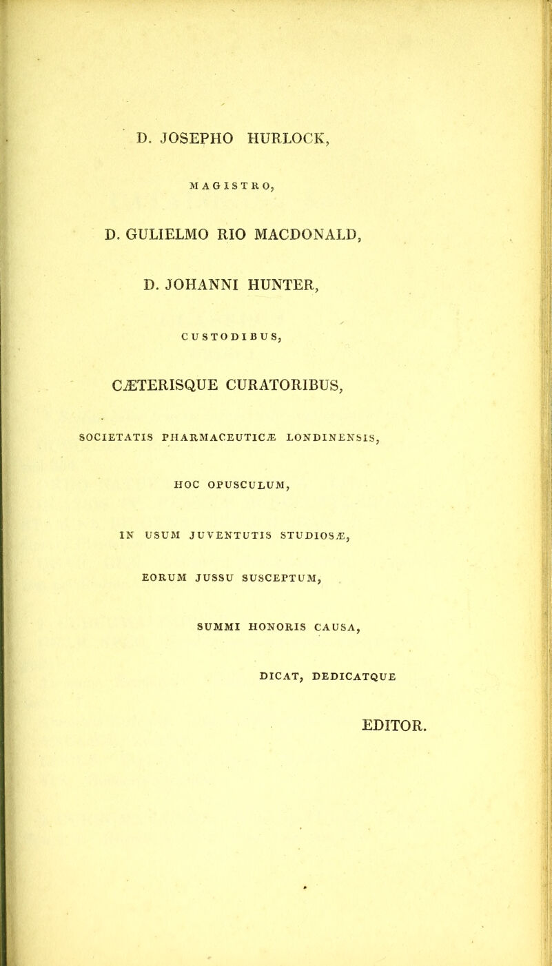 D. JOSEPHO HURLOCIC MAGISTRO, D. GULIELMO RIO MACDONALD, D. JOHANNI HUNTER, CUSTODIBUS, C^TERISQUE CURATORIBUS, SOCIETATIS pharmaceutica: LONDINENSIS, HOC OPUSCULUM, IN USUM JUVENTUTIS STUDIOS.E, EORUM JUSSU SUSCEPTUM, SUMMI HONORIS CAUSA, DICAT, DEDICATQUE EDITOR,