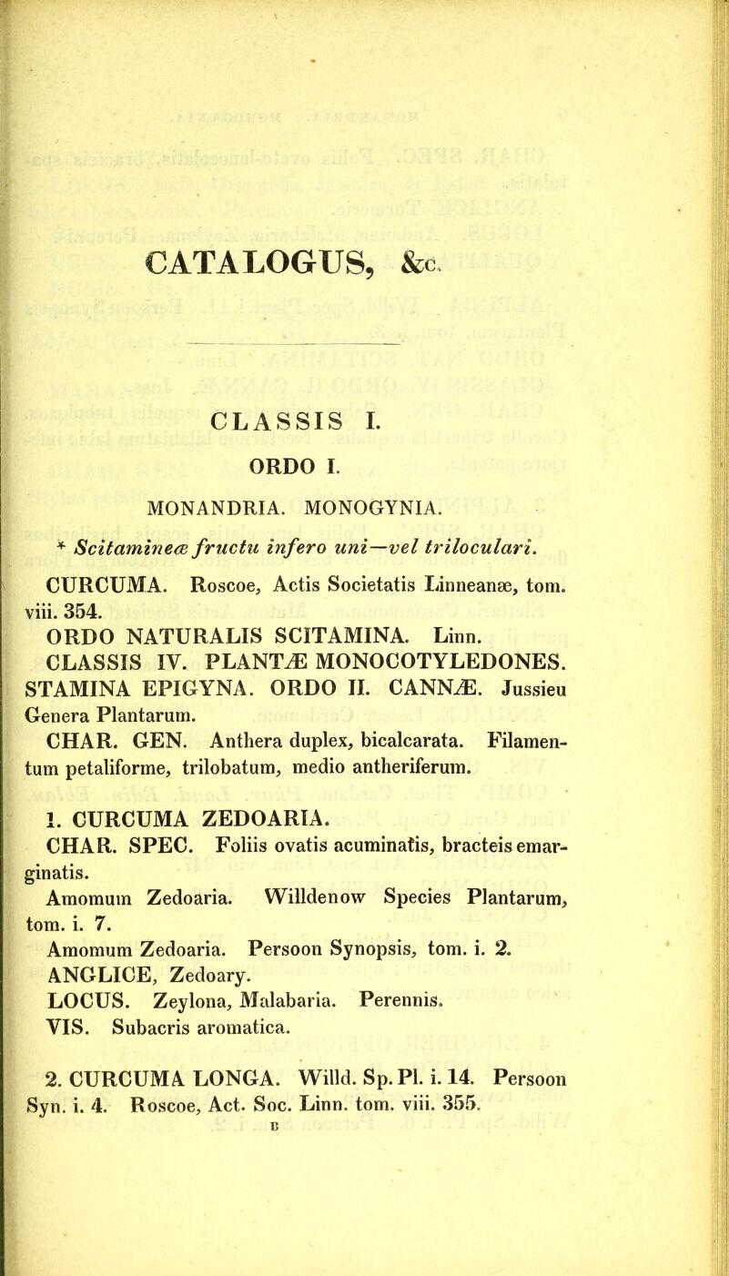 CATALOGUS, &c CLASSIS I. ORDO I. MONANDRIA. MONOGYNIA. ^ Scitamine<2 fructu infero uni—vel triloculari. CURCUMA. Roscoe, Actis Societatis Linneanse, tom. viii. 354. ORDO NATURALIS SCITAMINA. Linn. CLASSIS IV. PLANTiE MONOCOTYLEDONES. STAMINA EPIGYNA. ORDO II. CANNAE. Jussieu Genera Plantarum. CHAR. GEN. Anthera duplex, bicalcarata. Filamen- tum petaliforme, trilobatum, medio antheriferum. 1. CURCUMA ZEDOARIA. CHAR. SPEC. Foliis ovatis acuminatis, bracteis emar- ginatis. Amomum Zedoaria. Willdenow Species Plantarum^ tom. i. 7. Amomum Zedoaria. Persoon Synopsis, tom. i. 2. ANGLICE, Zedoary. LOCUS. Zeylona, Malabaria. Perennis. VIS. Subacris aromatica. 2. CURCUMA LONGA. Willd. Sp. Pl. i. 14. Persoon Syn. i. 4. Roscoe, Act. Soc. Linn. tom. viii. 355. B