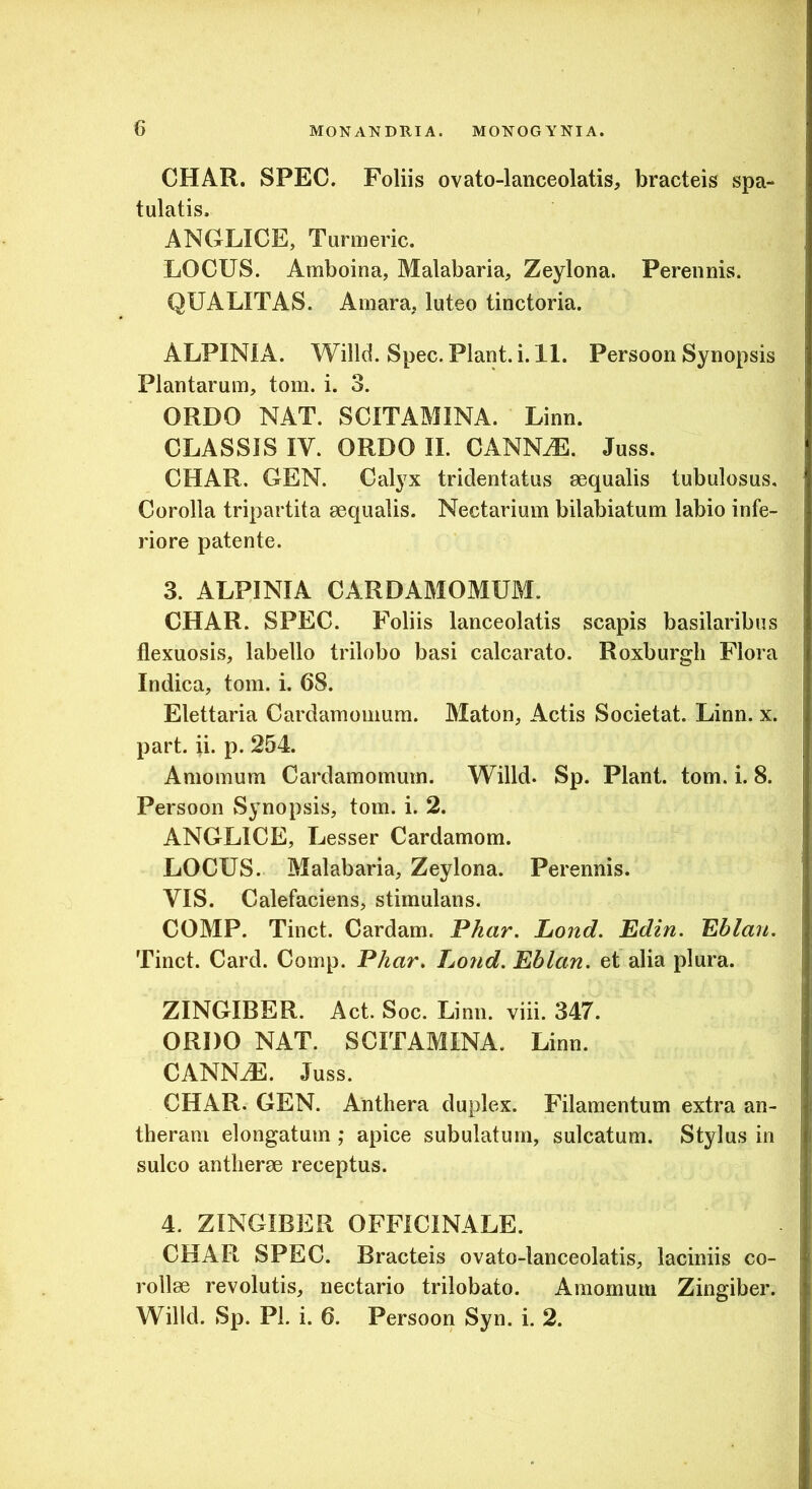 CHAR. SPEC. Foliis ovato-lanceolatis, bracteis spa- tulatis. ANGLICE, Turmeric. LOCUS. Amboina, Malabaria, Zeylona. Perennis. QUALITAS. Amara, luteo tinctoria. ALPINiA. Willd. Spec. Piant, i. 11. Persoon Synopsis Plantarum, tom. i. 3. ORDO NAT. SCITAMINA. Linn. CLASSIS IV. ORDO II. CANNiE. Juss. CHAR. GEN. Calyx tridentatus aequalis tubulosus. Corolla tripartita aequalis. Nectarium bilabiatum labio infe- riore patente. 3. ALPINIA CARDAMOMUM. CHAR. SPEC. Foliis lanceolatis scapis basilaribus flexuosis, labello trilobo basi calcarato. Roxburgh Flora Indica, tom. i. 68. Elettaria Cardamomum. Maton, Actis Societat. Linn. x. part. ii. p. 254. Amomum Cardamomum. Willd. Sp. Piant, tom. i. 8. Persoon Synopsis, tom. i. 2. ANGLICE, Lesser Cardamom. LOCUS. Malabaria, Zeylona. Perennis. VIS. Calefaciens, stimulans. COMP. Tinct. Cardam. Pkar. Lond. Edin. Eblan. Tinct. Card. Comp. P/iar, Lond. Eblan. et alia plura. ZINGIBER. Act. Soc. Linn. viii. 347. ORDO NAT. SCITAMINA. Linn. CANNiE. Juss. CHAR. GEN. Anthera duplex. Filamentum extra an- theram elongatum ; apice subulatum, sulcatum. Stylus in sulco antlierae receptus. 4. ZINGIBER OFFICINALE. CHAR SPEC. Bracteis ovato-lanceolatis, laciniis co- rollae revolutis, nectario trilobato. Amomum Zingiber. Willd. Sp. Pi. i. 6. Persoon Syn. i. 2.