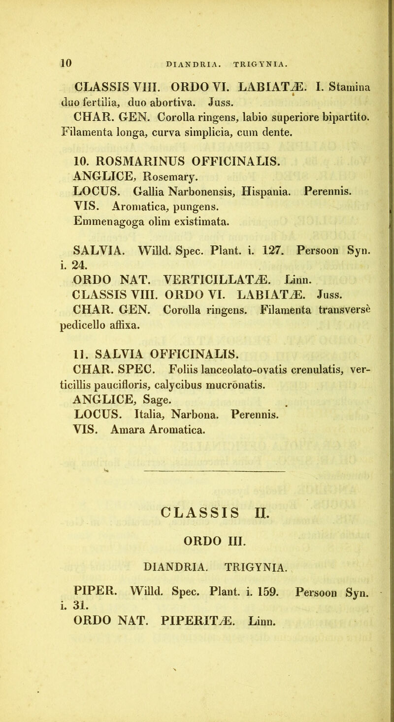 CLASSIS Vin. ORDO VI. LABIAT^. I. Stamina (luo fertilia, duo abortiva. Juss. CHAR. GEN. Corolla ringens, labio superiore bipartito. Filamenta longa, curva simplicia, cum dente. 10. ROSMARINUS OFFICINALIS. ANGLICE, Rosemary. LOCUS. Gallia Narbonensis, Hispania. Perennis. VIS. Aromatica, pungens. Emmenagoga olim existimata. SALVIA. Willd. Spec. Piant, i. 127. Persoon Syn. i. 24. ORDO NAT. VERTICILLATiE. Linn. CLASSIS VIII. ORDO VI. LABIAT^. Juss. CHAR. GEN. Corolla ringens. Filamenta transverse pedicello affixa. 11. SALVIA OFFICINALIS. CHAR. SPEC. Foliis lanceolato-ovatis crenulatis, ver- ticillis paucifloris, calycibus mucronatis. ANGLICE, Sage. LOCUS. Italia, Narbona. Perennis. VIS. Amara Aromatica. CLASSIS II. ORDO III. DIANDRIA. TRIGYNIA. PIPER. Willd. Spec. Piant, i. 159. Persoon Syn. i. 31. ORDO NAT. PIPERITtE. Linn.