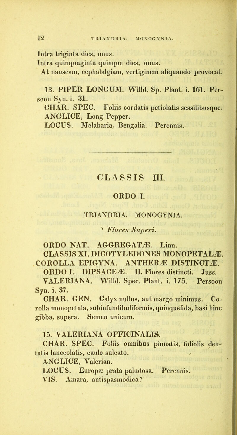 Intra triginta dies, unus. Intra quinquaginta quinque dies, unus. At nauseam, cephalalgiam, vertiginem aliquando provocat. 13. PIPER LONGUM. Willd. Sp. Piant, i. 161. Per- soon Syn. i. 31. CHAR. SPEC. Foliis cordatis petiolatis sessilibusque. ANGLICE, Long Pepper. LOCUS. Malabaria, Bengalia. Perennis. CLASSIS III, ORDO I. TRIANDRIA. MONOGYNIA. Flores Superi. ORDO NAT. AGGREGATAE. Linn. CLASSIS XI. DICOTYLEDONES MONOPETALaE. COROLLA EPIGYNA. ANTHER^ DISTINCT.^. ORDO I. DIPSACEaE. II. Flores distincti. Juss. VALERIANA. Willd. Spec. Piant, i. 175. Persoon Syn. i. 37. CHAR. GEN. Calyx nullus, aut margo minimus. Co- rolla monopetala, subinfundibuliformis, quinquefida, basi hinc gibba, supera. Semen unicum. 15. VALERIANA OFFICINALIS. CHAR. SPEC. Foliis omnibus pinnatis, foliolis den- tatis lanceolatis, caule sulcato. ANGLICE, Valerian. LOCUS. Europae prata paludosa. Perennis. VIS. Amara, antispasmodica?