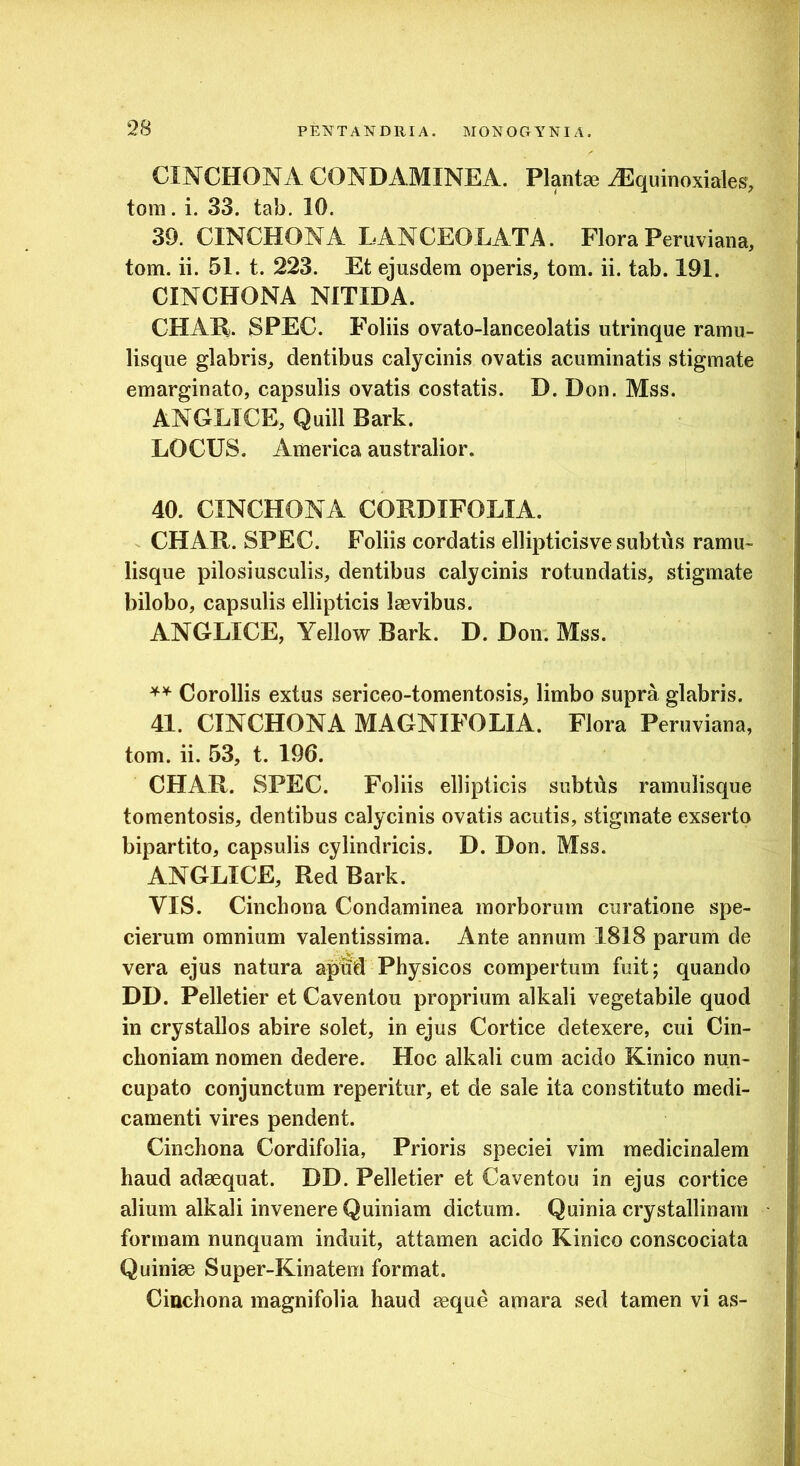 CINCHONA CONDAMINEA. Planta3 ^quinoxiales, tom. i. 33. tab. 10. 39. CINCHONA LANCEOLATA. Flora Peruviana, tom. ii. 51. t. 223. Et ejusdem operis, tom. ii. tab. 191. CINCHONA NITIDA. CHAR. SPEC. Foliis ovato-lauceolatis utrinque ramu- lisque glabris, dentibus calycinis ovatis acuminatis stigmate emarginato, capsulis ovatis costatis. D. Don. Mss. ANGLTCE, Quili Bark. LOCUS. America australior. 40. CINCHONA CORDIFOLIA. CHAR. SPEC. Foliis cordatis ellipticisve subtus ramu- lisque pilosiusculis, dentibus calycinis rotundatis, stigmate bilobo, capsulis ellipticis laevibus. ANGLICE, Yellow Bark. D. Don. Mss. Corollis extus sericeo-tomentosis, limbo supra glabris. 41. CINCHONA MAGNIFOLIA. Flora Peruviana, tom. ii. 53, t. 196. CHAR. SPEC. Foliis ellipticis subtds ramulisque tomentosis, dentibus calycinis ovatis acutis, stigmate exserto bipartito, capsulis cylindricis. D. Don. Mss. ANGLICE, Red Bark. VIS. Cinchona Condaminea morborum curatione spe- cierum omnium valentissima. Ante annum 1818 parum de vera ejus natura ap^d Physicos compertum fuit; quando DD. Pelletier et Caventou proprium alkali vegetabile quod in crystallos abire solet, in ejus Cortice detexere, cui Cin- clioniam nomen dedere. Hoc alkali cum acido Kinico nun- cupato conjunctum reperitur, et de sale ita constituto medi- camenti vires pendent. Cinchona Cordifolia, Prioris speciei vim medicinalem haud adaequat. DD. Pelletier et Caventou in ejus cortice alium alkali invenere Quiniam dictum. Quinia crystallinam formam nunquam induit, attamen acido Kinico conscociata Quiniae Super-Kinatem format. Cinchona magnifolia haud aeque amara sed tamen vi as-