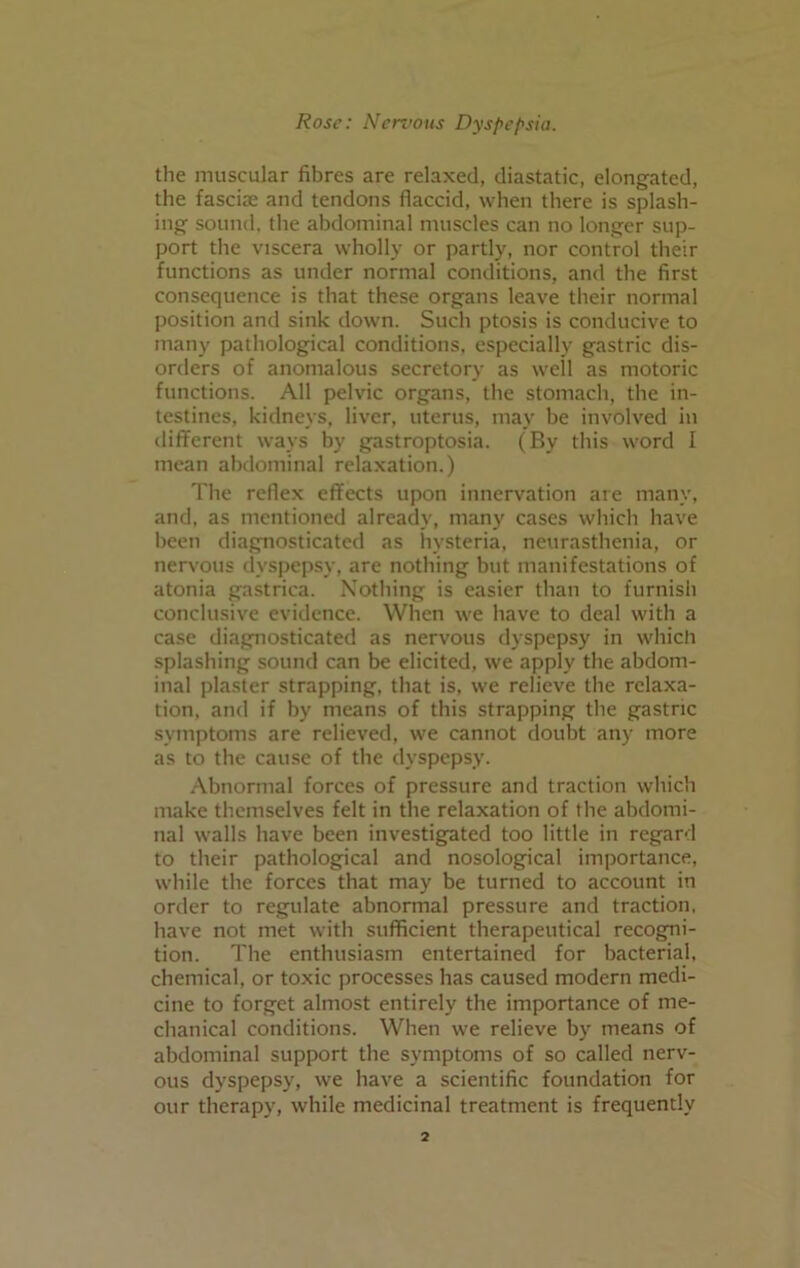 the muscular fibres are relaxed, diastatic, elongated, the fasciae and tendons flaccid, when there is splash- ing sound, the abdominal muscles can no longer sup- port the viscera wholly or partly, nor control their functions as under normal conditions, and the first consequence is that these organs leave their normal position and sink down. Such ptosis is conducive to many pathological conditions, especially gastric dis- orders of anomalous secretory as well as motoric functions. All pelvic organs, the stomach, the in- testines, kidneys, liver, uterus, may be involved in different ways by gastroptosia. (By this word I mean abdominal relaxation.) The reflex effects upon innervation are many, and, as mentioned already, many cases which have been diagnosticated as hysteria, neurasthenia, or nervous dyspepsy, are nothing but manifestations of atonia gastrica. Nothing is easier than to furnish conclusive evidence. When we have to deal with a case diagnosticated as nervous dyspepsy in which splashing sound can be elicited, we apply the abdom- inal plaster strapping, that is, we relieve the relaxa- tion, and if by means of this strapping the gastric symptoms are relieved, we cannot doubt any more as to the cause of the dyspepsy. Abnormal forces of pressure and traction which make themselves felt in the relaxation of the abdomi- nal walls have been investigated too little in regard to their pathological and nosological importance, while the forces that may be turned to account in order to regulate abnormal pressure and traction, have not met with sufficient therapeutical recogni- tion. The enthusiasm entertained for bacterial, chemical, or toxic processes has caused modern medi- cine to forget almost entirely the importance of me- chanical conditions. When we relieve by means of abdominal support the symptoms of so called nerv- ous dyspepsy, we have a scientific foundation for our therapy, while medicinal treatment is frequently