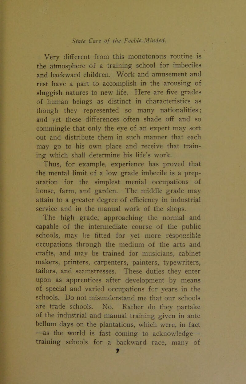 Very different from this monotonous routine is the atmosphere of a training school for imbeciles and backward children. Work and amusement and rest have a part to accomplish in the arousing of sluggish natures to new life. Here are five grades of human beings as distinct in characteristics as though they represented so many nationalities; and yet these differences often shade off and so commingle that only the eye of an expert may sort out and distribute them in such manner that each may go to his own place and receive that train- ing which shall determine his life’s work. Thus, for example, experience has proved that the mental limit of a low grade imbecile is a prep- aration for the simplest menial occupations of house, farm, and garden. The middle grade may attain to a greater degree of efficiency in industrial service and in the manual work of the shops. The high grade, approaching the normal and capable of the intermediate course of the public schools, may lie fitted for yet more responsible occupations through the m.edium of the arts and crafts, and may be trained for musicians, cabinet makers, printers, carpenters, painters, typewriters, tailors, and seamstresses. These duties they enter upon as apprentices after development by means of special and varied occupations for years in the schools. Do not misunderstand me that our schools are trade schools. No. Rather do they partake of the industrial and manual training given in ante helium days on the plantations, which were, in fact —as the world is fast coming to acknowledge— training schools for a backward race, many of f