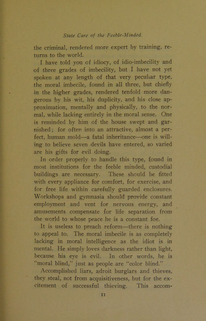 the criminal, rendered more expert by training, re- turns to the world. I have told you of idiocy, of idio-imbecility and of three grades of imbecility, but I have not yet spoken at any length of that very peculiar type, the moral imbecile, found in all three, but chiefly in the higher grades, rendered tenfold more dan- gerous by his wit, his duplicity, and his close ap- proximation, mentally and physically, to the nor- mal, while lacking entirely in the moral sense. One is reminded by him of the house swept and gar- nished ; for often into an attractive, almost a per- fect, human mold—a fatal inheritance—one is will- ing to believe seven devils have entered, so varied are his gifts for evil doing. In order properly to handle this type, found in most institutions for the feeble minded, custodial buildings are necessary. These should be fitted with every appliance for comfort, for exercise, and for free life within carefully guarded enclosures. Workshops and gy^mnasia should provide constant employment and vent for nervous energy, and amusements compensate for life separation from the world to whose peace he is a constant foe. It is useless to preach reform—there is nothing to appeal to. The moral imbecile is as completely lacking in moral intelligence as the idiot is in mental. He simply loves darkness rather than light, because his eye is evil. In other words, he is “moral blind,” just as people are “color blind.” .•\ccomplished liars, adroit burglars and thieves, they steal, not from acquisitiveness, but for the ex- citement of successful thieving. This accom-