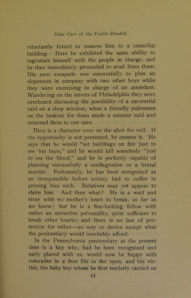 reluctantly forced to remove him to a custodial building. Here he exhibited the same ability to ingratiate himself with the people in charge, and he then immediately proceeded to steal from them. His next escapade was successfully to plan an elopement in company with two other boys while they were exercising in charge of an attendant. Wandering on the streets of Philadelphia they were overheard discussing the possibility of a successful raid on a shop window, when a friendly policemen on the lookout for them made a counter raid and returned them to our care. Here is a character ever on the alert for evil. If the opportunity is not presented, he creates it. He says that he would “set buildings on fire just to see ’em burn,” and he would kill somebody “just to see the blood,” and he is perfectly capable of planning successfully a conflagration or a brutal murder. Fortunately, he has been recognized as an irresponsible before society had to suffer in proving him such. Relatives may yet appear to claim him. And then what? He is a waif and stray with no mother’s heart to break, as far as we know; but he is a fine-looking fellow with rather an attractive personality, quite sufficient to break other hearts; and there is no law of pro- tection for either—no way or device except what the penitentiary would inevitably afford. In the Pennsylvania penitentiary at the present time is a boy who, had he been recognized and early placed with us, would now be happy with comrades in a free life in the open, and his vic- tim, the baby boy whom he first tenderly carried on i.t