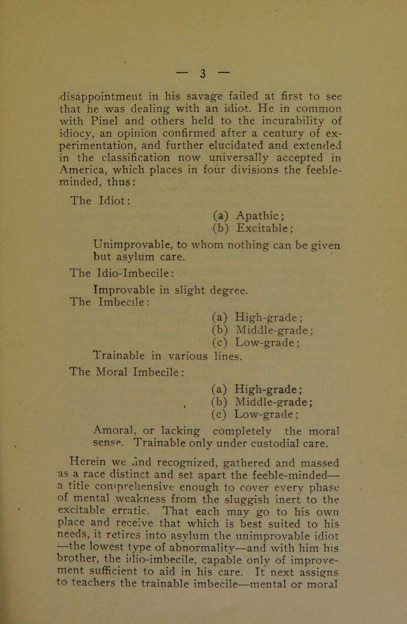 disappointment in his savage failed at first to see that he was dealing with an idiot. He in common with Pinel and others held to the incurability of idiocy, an opinion confirmed after a century of ex- perimentation, and further elucidated and extended in the classification now universally accepted in America, which places in four divisions the feeble- minded, thus: The Idiot: (a) Apathic; (b) Excitable; Unimprovable, to whom nothing can be given but asylum care. The Idio-Imbecile: Improvable in slight degree. The Imbecile: (a) High-grade; (b) Middle-grade; (c) Low-grade; Trainable in various lines. The Moral Imbecile: (a) High-grade; , (b) Middle-grade; (c) Low-grade; Amoral, or lacking completely the moral sense. Trainable only under custodial care. Herein we find recognized, gathered and massed as a race distinct and set apart the feeble-minded— a title comprehensive enough to cover every phase of mental weakness from the sluggish inert to the excitable erratic. That each may go to his own place and receive that which is best suited to his needs, it retires into asylum the unimprovable idiot —the lowest type of abnormality—and with him his brother, the idio-imbecile, capable only of improve- ment sufficient to aid in his care. It next assigns to teachers the trainable imbecile—mental or moral