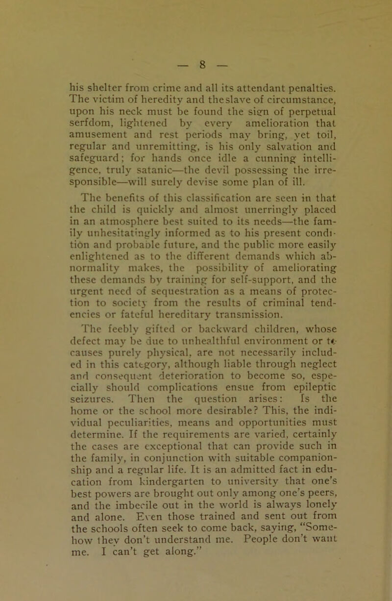 his shelter from crime and all its attendant penalties. The victim of heredity and the slave of circumstance, upon his neck must be found the sien of perpetual serfdom, lightened by every amelioration that amusement and rest periods may bring, yet toil, regular and unremitting, is his only salvation and safeguard; for hands once idle a cunning intelli- gence, truly satanic—the devil possessing the irre- sponsible—will surely devise some plan of ill. The benefits of this classification are seen in that the child is quickly and almost unerringly placed in an atmosphere best suited to its needs—the fam- ily unhesitatingly informed as to his present condi- tion and probaole future, and the public more easily enlightened as to the different demands which ab- normality makes, the possibility of ameliorating these demands by training for self-support, and the urgent need of sequestration as a means of protec- tion to society from the results of criminal tend- encies or fateful hereditary transmission. The feebly gifted or backward children, whose defect may be due to unhealthful environment or tit causes purely physical, are not necessarily includ- ed in this category, although liable through neglect and consequent deterioration to become so, espe- cially should complications ensue from epileptic seizures. Then the question arises: Is the home or the school more desirable? This, the indi- vidual peculiarities, means and opportunities must determine. If the requirements are varied, certainly the cases are exceptional that can provide such in the family, in conjunction with suitable companion- ship and a regular life. It is an admitted fact in edu- cation from kindergarten to university that one’s best powers are brought out only among one's peers, and the imbecile out in the world is always lonely and alone. Even those trained and sent out from the schools often seek to come back, saying, “Some- how thev don’t understand me. People don’t want me. I can’t get along.”