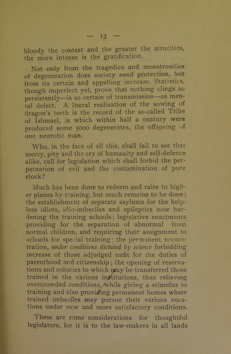 bloody the contest and the greater the atrocities, the more intense is the gratification. Not only from the tragedies and monstrosities of degeneration does society need protection, but from its certain and appalling increase. Statistics, though imperfect yet, prove that nothing clings so persistently—is so certain of transmission—as men- tal defect. A literal realization of the sowing of dragon’s teeth is the record of the so-called Tribe of Ishmael, In which within half a century were produced some 5000 degenerates, the offspring of one neurotic man. Who, in the face of all this, shall fail to see that mercy, pity and the cry of humanity and self-defence alike, call for legislation which shall forbid the per- petuation of evil and the contamination of pure stock? Much has been done to redeem and raise to high- er planes by training, but much remains to be done; the establishment of separate asylums for the help- less idiots, idio-imbeciles and epileptics now bur- dening the training schools; legislative enactments providing for the separation of abnormal from normal children, and requiring their assignment to schools for special training; the permanent seques- tration, under conditions dictated by science forbidding increase of those adjudged unfit for the duties of parenthood and citizenship; the opening of reserva- tions and colonies to which q*ay be transferred those trained in the various in/titutions, thus relieving overcrowded conditions,/while giving a stimulus to training and also providing permanent homes where trained imbeciles may pursue their various voca- tions under new and more satisfactory conditions. These are some considerations for thoughtful legislators, for it is to the law-makers in all lands