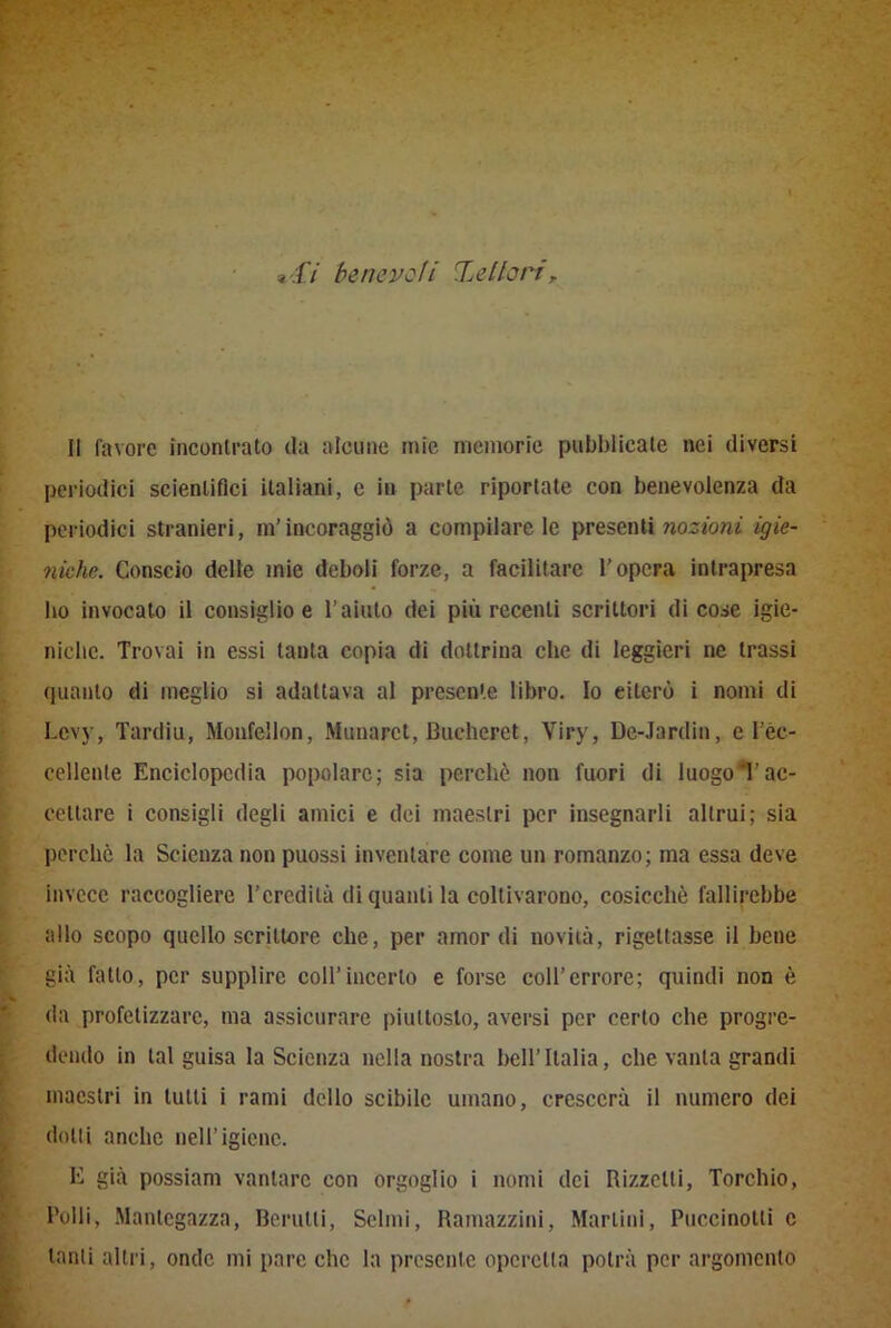 a47 benevoli Xe Ilari, II favore incontrato ila alcune mie memorie pubblicale nei diversi periodici scientifici italiani, c in parte riportate con benevolenza da periodici stranieri, m’incoraggiò a compilacele presenti nozioni igie- niche. Conscio delle mie deboli forze, a facilitare l’opera intrapresa ho invocato il consiglio e l’aiuto dei più recenti scrittori di cose igie- niche. Trovai in essi tanta copia di dottrina che di leggieri ne trassi quanto di meglio si adattava al presente libro. Io eiterò i nomi di Lcvy, Tardiu, Monfellon, Munarct, Buelicret, Viry, De-Jardin, e l’èc- eellente Enciclopedia popolare; sia perchè non fuori di luogo!'ac- cettare i consigli degli amici e ilei maestri per insegnarli altrui; sia perchè la Scienza non puossi inventare come un romanzo; ina essa deve invece raccogliere l’eredità di quanti la coltivarono, cosicché fallirebbe allo scopo quello scrittore che, per amordi novità, rigettasse il bene già fatto, per supplire coll’incerto e forse coll’errore; quindi non è da profetizzare, ma assicurare piuttosto, aversi per certo che progre- dendo in tal guisa la Scienza nella nostra bell’Italia, che vanta grandi maestri in tutti i rami dello scibile umano, crescerà il numero dei dotti anche nell’igiene. E già possiam vantare con orgoglio i nomi dei Rizzelli, Torchio, l'olii, Mantegazza, Berutli, Scimi, Ramazzici, Martini, Puccinotti e tanti altri, onde mi pare che la presente operetta potrà per argomento