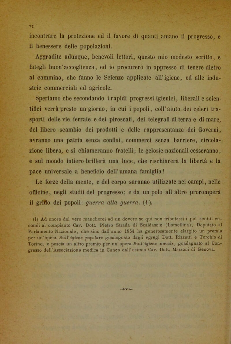 -V ri incontrare la proiezione ed il favore di quanti amano il progresso, e il benessere delle popolazioni. Aggradite adunque, benevoli lettori, questo mio modesto scritto, e fategli buon’accoglienza, ed io procurerò in appresso di tenere dietro al cammino, che fanno le Scienze applicate all'igiene, ed alle indu- strie commerciali cd agricole. Speriamo che secondando i rapidi progressi igienici, liberali e scien- tifici verrà presto un giorno, in cui i popoli, coll’aiuto dei celeri tra- sporli delle vie ferrale e dei piroscafi, dei telegrafi di terra e di mare, del libero scambio dei prodotti e delle rappresentanze dei Governi, avranno una patria senza confini, commerci senza barriere, circola- zione libera, e si chiameranno fratelli; le gelosie nazionali cesseranno, e sul mondo intiero brillerà una luce, che rischiarerà la libertà e la pace universale a beneficio dell’umana famiglia! Le forze della mente, c del corpo saranno utilizzate nei campi, nelle oflicine, negli sludii del progresso; e da un polo all’altro proromperà il griflo dei popoli: guerra alla guerra. (1). (1) Ad onore del vero mancherei ad un dovere se qui non tributassi i più sentiti en- comii al compianto Cav. Dott. Pietro Strada di Scaldatole (Lomcllina), Deputato al Parlamento Nazionale, che sino dall’anno 1854 ha generosamente elargito un premio per un'opera Sull'igiene popolar* guadagnato dagli egregi Dott. Rizzetti e Torchio di Torino, e poscia un altro premio per un'opera Sull'igiene navale, guadagnato al Con- gresso dell'Associazione medica in Cuneo dall'esimio Cav. Dott. Massoni di Genova.