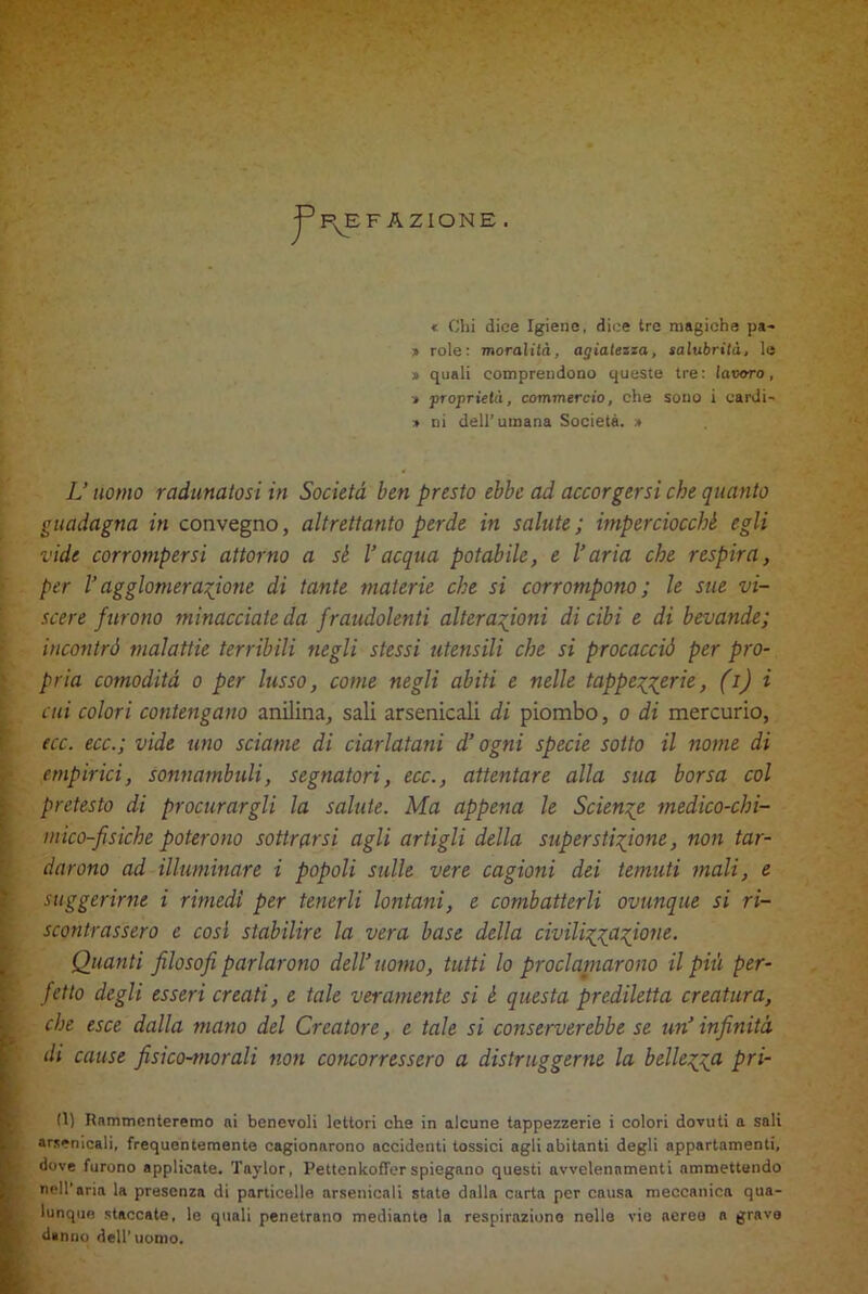 FAZIONE . < Chi dice Igiene, dice tre magiche pa- » rote: moralità, agiatezza, salubrità, le » quali comprendono queste tre: lavoro, * proprietà, commercio, che sono i eardi- » ni dell’umana Società. » L’uomo radunatosi in Società ben presto ebbe ad accorgersi che quanto guadagna in convegno, altrettanto perde in salute; imperciocché egli vide corrompersi attorno a sé Vacqua potabile, e l’aria che respira, per l’agglomerazione di tante materie che si corrompono ; le sue vi- scere furono minacciate da fraudolenti alterazioni di cibi e di bevande; incontrò malattie terribili negli stessi utensili che si procacciò per pro- pria comodità o per lusso, come negli abiti e nelle tappezzerie, (i) i cui colori contengano anilina, sali arsenicali di piombo, o di mercurio, ecc. ecc.; vide uno sciame di ciarlatani d’ogni specie sotto il nome di empirici, sonnambuli, segnatori, ecc., attentare alla sua borsa col pretesto di procurargli la salute. Ma appena le Scienze medico-chi- mico-fìsiche poterono sottrarsi agli artigli della superstizione, non tar- darono ad illuminare i popoli sulle vere cagioni dei temuti mali, e suggerirne i rimedi per tenerli lontani, e combatterli ovunque si ri- scontrassero e così stabilire la vera base della civilizzazione. Quanti filosofi parlarono dell’uomo, tutti lo proclainarono il più per- fetto degli esseri creati, e tale veramente si è questa prediletta creatura, che esce dalla mano del Creatore, e tale si conserverebbe se un’ infinità di cause fisico-morali non concorressero a distruggerne la bellezza pri- 1(1) Rammenteremo ai benevoli lettori che in alcune tappezzerie i colori dovuti a sali arsenicali, frequentemente cagionarono accidenti tossici agli abitanti degli appartamenti, dove furono applicate. Taylor, Pettenkoffer spiegano questi avvelenamenti ammettendo nell'aria la presenza di particelle arsenicali state dalla carta per causa meccanica qua- lunque staccate, le quali penetrano mediante la respirazione nelle vie aereo a grave danno dell'uomo.