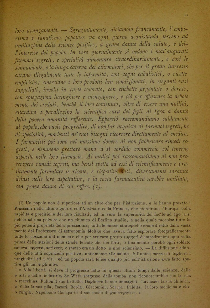 loro avanzamento. — Sgrana tornente, diciamolo francamente, l empi- rismo e fanatismo popolare va ogni giorno acquistando terreno ad umiliazione delle scienze positive, a grave danno della salute, e del- r interesse del popolo. In vero giornalmente si vedono i mal’ augurati farmaci segreti, e specialità aumentare straordinariamente, e 'cosi le sonnambule, e la lunga caterva dei ciurmatori, che per il gretto interesse curano illegalmente tutte le infermità, con segni cabalistici, o ricette empiriche; smerciano i loro prodotti ben condizionati, in eleganti vasi suggellati, involti in carte colorate, con etichette argentate o dorate, con spiegazioni lusinghiere e menzognere, e ciò per offuscare la debole mente dei creduli, benché il loro contenuto, oltre di essere una nullità, ritardino e paralizzino la scientifica cura dei figli di Igea a danno della povera umanità sofferente. Epperciò raccomandiamo caldamente al popolo, che vuole progredire, di non far acquisto di farmaci segreti, né di specialità, ma bensì ne’suoi bisogni ricorrere direttamente al medico. I farmacisti poi sono nel massimo dovere di non fabbricare rimedi se- greti, e nemmeno prestare mano a si sordido commercio col tenerne deposito nelle Igro farmacie. Ai medici poi raccomandiamo di non pre- scrivere rimedi segreti, ma bensì spetta ad essi di scientificamente e pra- ticamente formulare le ricette, e rispettiveMhsi, diversamente saranno delusi nelle loro aspettative, e la casta farmaceutica sarebbe umiliata, con grave danno di chi soffre, (i). (1) Un popolo non ò superiore ad un altro che per l’istruzione, e lo hanno provato i Prussiani nelle ultime guerre coll’Austria e colla Francia, che stordirono l'Europa, colla lapiditi e precisione dei loro risultati; ed in vero la superiorità del fucile ad ago la si debbe ad una polvere che un chimico di Berlino studiò, e nella quale raccolse tutte le più potenti proprietà della pirosselina; tutte le mosse strategiche erano dirette dalla vasta inente del Professore di astronomia Moltkc che aveva fatto esplorare fotograficamente tutte le posizioni del nemico e che per arrivare presto suggerì d’impadronirsi ogni volta prima delle stazioni delle strade ferrate che dei forti, c finalmente perchè ogni soldato sapeva leggere , scrivere, e spesso era un dotto o uno scienziato. — La diffusione adun- que delle utili cognizioni positivo, unitamente alla salute, è l’unico mezzo di togliere i pregiudizii ed i vizi, ed un popolo sarà felice quanto più coll’istruzione avrà fatto spa- rire gli uni e gli altri. « Alla libertà si deve il progresso fatto in questi ultimi tempi dalle scienze, dalle > arti e dalle industrie. Se Watt sorgesse dalla tomba non riconoscerebbe più la sua » macchina, Fultonil suo battello, Oagherre le sue immagini, Lavoisier la sua chimica, » Volta la sua pila, Kasori, Borda, Giacoinini, Scarpa, Paletta , la loro medicina c chi- > rurgia, Napoleone Bonapartc il suo modo di guerreggiare. »