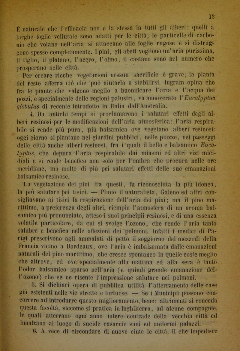 E naturale elio l’efficacia non è la sfossa in filili gli alberi: quelli a larghe foglie veliutale sono adalli per le città; le particelle di carbo- nio che volano nell’aria si attaccano alle foglie rugose e si distrug- gono spesso completamente. 1 pini, gli abeti vogliono un’aria purissima, il tiglio, il platano, l’acero, l’olmo, il castano sono nel numero che prosperano nelle città. Per creare ricche vegetazioni nessun sacrificio è grave; la pianta del resto afferra ciò che può aiutarla a stabilirsi. Ingram opina che fra le piante che valgono meglio a buonificarc l’aria e l’acqua dei pozzi, e specialmente delle regioni palustri, va annoverato 1 ’Eucalyptus globulus di recente introdotto in Italia dall’Australia. 4. Da antichi tempi si proclamarono i salutari effetti degli al- beri resinosi per le modificazioni dell’aria atmosferica: l’aria respira- bile si rende più pura, più balsamica ove vegetano alberi resinosi: oggi giorno si piantano nei giardini pubblici, nelle piazze, nei passeggi delle città anche alberi resinosi, fra i quali il bello e balsamico Euca- li/plus, clic depura l’aria respirabile dai miasmi ed altri vizi mici- diali e si rende benefico non solo per l’ombra che procura nelle ore meridiane, ma molto di più pei salutari effetti delle sue emanazioni balsamico-resinose. La vegetazione dei pini fra questi, fu riconosciuta la più idonea, la più salutare pei tisici. — Plinio il naturalista, Galeno ed altri con- sigliavano ai tisici la respirazione dell’aria dei pini; ma il pino ma- rittimo, a preferenza degli altri, riempie l’atmosfera di un aroma bal- samico più pronuncialo, atleso-i suoi principii resinosi, e di una essenza volatile particolare, da cui si svolge l’ozono, che rende l’aria tanto salubre c benefica nelle affezioni dei polmoni. Infatti i medici di Pa- rigi prescrivono agli ammalati di petto il soggiorno del mezzodì della Francia vicino a Bordeaux, ove l’aria è imbalsamata dalle emanazioni naturali del pino marittimo, che cresce spontaneo in quelle coste meglio che altrove, cd ove specialmente alla mattina ed alla sera è tanto l’odor balsamico sparso nell'aria (e quindi grande emanazione del- l’ozono) che se ne risente l’impressione salutare nei polmoni. 5. Si dichiari opera di pubblica utilità l’atterramento delle case già esistenti nelle vie strette c tortuose. — Se i Municipii possono con- correre ad introdurre questo miglioramento, bene: altrimenti si conceda questa facoltà, siccome si pratica in Inghilterra, ad alcune compagnie, le quali atterrano ogni anno intere contrade della vecchia città ed innalzano al luogo di sucide casaccio sani ed uniformi palazzi. (i. A vece di circondare di nuove cinte le città, il che impedisce