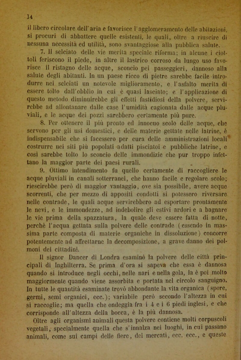 il libero circolare dell'aria e favorisce l'ngglomeramcnlo delle abitazioni, si procuri di abbattere quelle esistenti, le (piali, olire a riuscire di nessuna necessità ed utilità, sono svantaggiose alla pubblica salute. 7. 11 selciato delle vie inerita speciale riforma; in alcune i ciot- toli feriscono il piede, in altre il lastrico corroso da lungo uso favo- risce il ristagno delle acque, sconcio pei passeggieri, dannoso alla salute degli abitanti. In un paese ricco di pietre sarebbe facile intro- durre nei selciali un notevole miglioramento, e l’asfalto merita di essere tolto dall’obblio in cui è quasi lasciato; e l’applicazione di questo metodo diminuirebbe gli effetti fastidiosi della polvere, servi- rebbe ad allontanare dalle case l’umidità cagionata dalle acque plu- viali, e le acque dei pozzi sarebbero certamente più pure. 8. Per ottenere il più pronto ed innocuo scolo delle acque, che servono per gli usi domestici, c delle materie gettale nelle latrine, è indispensabile che si facessero per cura delle amministrazioni locali* eostrurrc nei sili più popolali adatti pisciatoi e pubbliche latrine, c cosi sarebbe tolto lo sconcio delle immondizie che pur troppo infet- tano la maggior parte dei paesi rurali. 9. Ottimo intendimento fu quello certamente di raccogliere le acque pluviali in canali sotterranei, che hanno facile e regolare scolo; riescirebbc però di maggior vantaggio, ove sia possibile, avere acque scorrenti, che per mezzo di appositi condotti si potessero riversare nelle contrade, le quali acque servirebbero ad esportare prontamente le nevi, e le immondezze, ad indebolire gli estivi ardori e a bagnare le vie prima della spazzatura, la quale deve essere fatta di notte, perchè l’acqua gettata sulla polvere delle contrade (essendo in mas- sima parte composta di materie organiche in dissoluzione) concorre potentemente ad affrettarne la decomposizione, a grave danno dei pol- moni dei cittadini. 11 signor Dancer di Londra esaminò la polvere delle città prin- cipali di Inghilterra. Se prima d’ora si sapeva che essa è dannosa quando si introduce negli occhi, nelle nari e nella gola, la è poi molto maggiormente quando viene assorbita e portata nel circolo sanguigno. In tutte le quantità esaminate trovò abbondante la vita organica (spore, germi, semi organici, ccc.); variabile però secondo l’altezza in cui si raccoglie; ma quella che ondeggia fra i i e i 6 piedi inglesi, e che corrisponde all’altezza della bocca, è la più dannosa. Oltre agli organismi animali questa polvere contiene molli corpuscoli vegetali, specialmente quella che s’innalza nei luoghi, in cui passano animali, come sui campi delle fiere, dei mercati, ecc. ecc., e queste