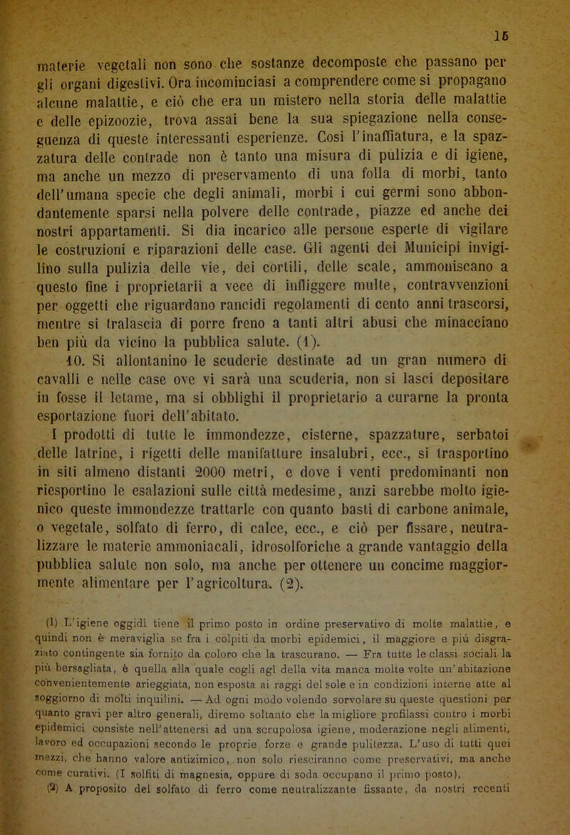 16 materie vegetali non sono che sostanze decomposte che passano per gli organi digestivi. Ora incominciasi a comprendere come si propagano alcune malattie, e ciò che era un mistero nella storia delle malattie c delle epizoozie, trova assai bene la sua spiegazione nella conse- guenza di queste interessanti esperienze. Cosi l’inafTìatura, e la spaz- zatura delle contrade non è tanto una misura di pulizia e di igiene, ma anche un mezzo di preservamento di una folla di morbi, tanto dell’Umana specie che degli animali, morbi i cui germi sono abbon- dantemente sparsi nella polvere delle contrade, piazze ed anche dei nostri appartamenti. Si dia incarico alle persone esperte di vigilare le costruzioni e riparazioni delle case. Gli agenti dei Municipi invigi- lino sulla pulizia delle vie, dei cortili, delle scale, ammoniscano a questo fine i proprielarii a vece di infliggere multe, contravvenzioni per oggetti che riguardano rancidi regolamenti di cento anni trascorsi, mentre si tralascia di porre freno a tanti altri abusi che minacciano ben più da vicino la pubblica salute. (1). -10. Si allontanino le scuderie destinate ad un gran numero di cavalli e nelle case ove vi sarà una scuderia, non si lasci depositare in fosse il letame, ma si obblighi il proprietario a curarne la pronta esportazione fuori dell’abitato. I prodotti di tutte le immondezze, cisterne, spazzature, serbatoi delle latrine, i rigetti delle manifatture insalubri, ecc., si trasportino in sili almeno distanti 2000 metri, e dove i venti predominanti non riesportino le esalazioni sulle città medesime, anzi sarebbe molto igie- nico queste immondezze trattarle con quanto basti di carbone animale, o vegetale, solfato di ferro, di calce, ecc., e ciò per fissare, neutra- lizzare le materie ammoniacali, idrosolforiche a grande vantaggio della pubblica salute non solo, ma anche per ottenere un concime maggior- mente alimentare per l’agricoltura. (2). (1) I.'igiene oggidì tiene il primo posto in ordine preservativo di molte malattie, e quindi non è meraviglia se fra i colpiti da morbi epidemici, il maggiore e piti disgra- ziato contingente sia fornito da coloro che la trascurano. — Fra tutte le classi sociali la più bersagliata, è quella alla quale cogli agi della vita manca molta volto un’abitazione convenientemente arieggiata, non esposta ai raggi del sole e in condizioni interne atte al soggiorno di molti inquilini. —Ad ogni modo volendo sorvolare su queste questioni per quanto gravi per altro generali, diremo soltanto che la migliore profilassi contro i morbi epidemici consiste nell’attenersi ad una scrupolosa igiene, moderazione negli alimenti, lavoro ed occupazioni secondo le proprie forze e grande pulitezza. L’uso di tutti quei mezzi, che hanno valore antizimico, non solo riesciranno come preservativi, ma anche come curativi. (I solfiti di magnesia, oppure di soda occupano il primo posto), (?) A proposito del solfato di ferro come neutralizzante fissante, da nostri recenti