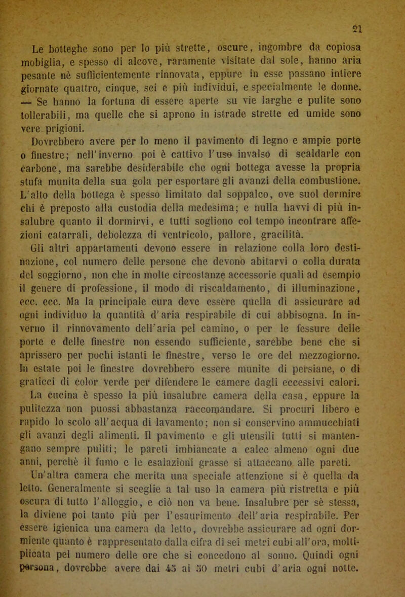 Le botteghe sono per lo più strette, oscure, ingombre da copiosa mobiglia, e spesso di alcove, raramente visitale dal sole, hanno aria pesante nè sufficientemente rinnovata, eppure in esse passano intiere giornate quattro, cinque, sei e più individui, e specialmente le donne. — Se hanno la fortuna di essere aperte su vie larghe e pulite sono tollerabili, ma quelle che si aprono in istrade strette ed umide sono vere prigioni. Dovrebbero avere per lo meno il pavimento di legno e ampie porte o finestre; nell’inverno poi è cattivo l’uso invalso di scaldarle con carbone, ma sarebbe desiderabile che ogni bottega avesse la propria stufa munita della sua gola per esportare gli avanzi della combustione. L'alto della bottega è spesso limitato dal soppalco, ove suol dormire chi è preposto alla custodia della medesima; e nulla havvi di più in- salubre quanto il dormirvi, e lutti sogliono col tempo incontrare affe- zioni catarrali, debolezza di ventricolo, pallore, gracilità. Gli altri appartamenti devono essere in relazione colla loro desti- nazione, col numero delle persone che devono abitarvi o colla durala del soggiorno, non che in molte circostanze accessorie quali ad esempio il genere di professione, il modo di riscaldamento, di illuminazione, eec. ecc. Ma la principale cura deve essere quella di assicurare ad ogni individuo la quantità d’aria respirabile di cui abbisogna. In in- verno il rinnovamento dell'aria pel camino, o per le fessure delle porle e delle finestre non essendo sufficiente, sarebbe bene che si aprissero per pochi istanti le finestre, verso le ore del mezzogiorno. In estate poi le finestre dovrebbero essere munite di persiane, o di graticci di color verde per difendere le camere dagli eccessivi calori. La cucina è spesso la più insalubre camera della casa, eppure la pulitezza non puossi abbastanza raccomandare. Si procuri libero e rapido lo scolo all’acqua di lavamenlo; non si conservino ammucchiati gli avanzi degli alimenti. Il pavimento e gli utensili tutti si manten- gano sempre puliti; le pareli imbiancate a calce almeno ogni due anni, perchè il fumo c le esalazioni grasse si attaccano alle pareli. Un’altra camera che merita una speciale attenzione si è quella da letto. Generalmente si sceglie a tal uso la camera più ristretta e più oscura di tutto l’alloggio, e ciò non va bene. Insalubre per sè stessa, la diviene poi tanto più per l’esaurimento dell’aria respirabile. Per essere igienica una camera da letto, dovrebbe assicurare ad ogni dor- miente quanto è rappresentato dalla cifra di sei metri cubi all’ora, molti- plicata pel numero delle ore che si concedono al sonno. Quindi ogni Persona, dovrebbe avere dai 45 ai 50 metri cubi d’aria ogni notte.