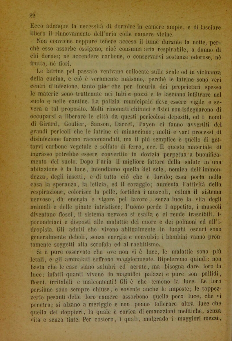 Ecco adunque la necessità di dormire iti camere ampie, e di lasciare libero il l'innovamento dell’aria còlle camere vicine. Non conviene neppure tenere acceso il lume durante la notte, per- chè esso assorbe ossigeno, cioè consuma aria respirabile, a danno di chi dorme; nè accendere carbone, o conservarvi sostanze odorose, nò frutta, nè fiori. Le latrine pel passalo venivano collocale sulle ècale od in vicinanza della cucina, e ciò è veramente malsano, perchè le latrine sono veri centri d’infezione, tanto più che per incuria dei proprietari spesso le materie sono trattenute nei tubi e pozzi e le lasciano infiltrare nel suolo e nelle cantine. La polizia municipale de\e, essere vigile e se- vera a tal proposito. Molti rinomati chimici e fisici non «degnarono di occuparsi a liberare le città da questi pericolosi depositi, ed i nomi di Girard, Goulier, Sanson, Darcct, Payen ci fanno avvertili dei grandi pericoli che le latrine ci minacciano; molti e vari processi di disinfezione furono raccomandali, ma il più semplice è quello di get- tarvi carbone vegetale e solfato di ferro, ecc. E questo materiale di ingrasso potrebbe essere convertito in dovizia perpetua a buonifica- mcnlo del suolo. Dopo l’aria il migliore fattore della salute, in una abitazione c la luce, intendiamo quella del sole, nemica dell’immon- dezza, degli insetti, e di tutto ciò che è lurido; essa porta nella casa la speranza, la letizia, ed il coraggio; aumenta l’attività della respirazione, colorisce la pelle, fortifica i muscoli, calma il sistema nenoso, dà energia c vigore pel lavoro, senza luce la vita degli animali c delle piante intristisce; l’uomo perde l’appetito, i muscoli diventano flosci, il sistema nervoso si esalta e ci rende irascibili, i- pocondriaci e disposti alle malattie del cuore c dei polmoni ed all’i- dropisia. Gli adulti che vivono abitualmente in luoghi oscuri sono generalmente deboli, senza energia c convulsi; i bambini vanno pron- tamente soggetti alla scrofola ed al rachitismo. Si è pure osservalo che ove non vi c luce, le malattie sono più letali, e gli ammalali soffrono maggiormente. Ripeteremo quindi: non basta che le case siano salubri cd aerale, ma bisogna dare, loro la luce: infatti quanti vivono in magnifici palazzi c pure son pallidi, flosci, irritabili c malcontenti! Gli è clic temono la luce. Le loro persiane sono sempre chiuse, c sovente anche le imposte; le tappez- zerie pesanti delle loro camere assorbono quella poca luce, che vi penetra; si alzano a meriggio e non ponno tollerare altra luce che quella dei doppieri, la quale è carica di emanazioni mefitiche, senza vita e senza tinte. Per costoro, i quali, malgrado i maggiori mezzi,