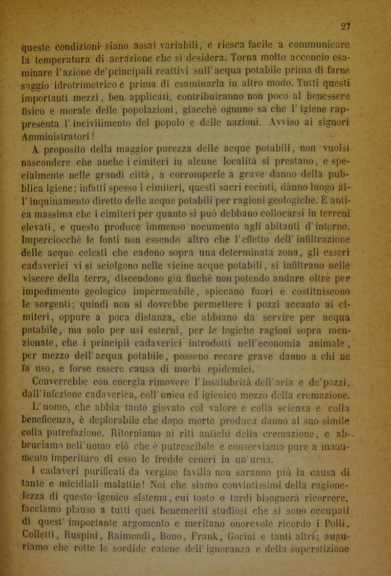 queste condizioni-siano assai variabili, c riesca facile a communicarc la temperatura di aerazione clic si desidera. Torna molto acconcio esa- minare l’azione de’principali reattivi sull’acqua potabile prima di farne saggio idrotrimetrico e prima di esaminarla in altro modo. Tutti questi importanti mezzi, ben applicati, contribuiranno non poco al benessere fisico e morale delle popolazioni, giacché ognuno sa che T igiene rap- presenta l’ incivilimento del popolo e delle nazioni. Avviso ai signori Amministratori ! A proposito della maggior purezza delle acque potabili, non vuoisi nascondere che anche i cimiteri in alcune località si prestano, e spe- cialmente nelle grandi città, a corromperle a grave danno della pub- blica igiene; infatti spesso i cimiteri, questi sacri recinti, danno luogo al- T inquinamento diretto delle acque potabili per ragioni geologiche. È anti- ca massima che i cimiteri per quanto si può debbano collocarsi in terreni elevati, e questo produce immenso nocumento agli abitanti d’intorno. Imperciocché le fonti non essendo altro che belletto dell’ infiltrazione delle acque celesti che cadono sopra una determinata zona, gli esseri cadaverici vi si sciolgono nelle vicine acque potabili, si infiltrano nelle viscere della terra, discendono giù finché non potendo andare oltre per impedimento geologico impermeabile, spiccano fuori e costituiscono le sorgenti; quindi non si dovrebbe permettere i pozzi accanto ai ci- miteri, oppure a poca distanza, che abbiano da servire per acqua potabile, ma solo per usi esterni, per le logiche ragioni sopra men- zionate, che i principii cadaverici introdotti nell’economia animale, per mezzo dell’acqua potabile, possono recare grave danno a chi ne fa uso, e forse essere causa di morbi epidemici. Converrebbe con energia rimoverc l’insalubrità dell’aria e de’pozzi, dall’infezione cadaverica, coll'unico ed igienico mezzo delia cremazione. L’uomo, che abbia tanto giovato col valore c colla scienza e colla beneficenza, è deplorabile che dopo morte produca danno al suo simile colla putrefazione. Ritorniamo ai riti antichi delia cremazione, e ab- bruciamo nell’uomo ciò che è putrescibile e conserviamo pure a monu- mento imperituro di esso le fredde ceneri in un’urna. 1 cadaveri purificati da vergine favilla non saranno più la causa di tante e micidiali malattie! Noi che siamo convintissimi della ragione- lezza di questo igenico sistema, cui tosto o lardi bisognerà ricorrere, facciamo plauso a tulli quei benemeriti studiósi che si sono occupati di quest’ importante argomento e meritano onorevole ricordo i Polli, Colletti, Ruspini, Raimondi, Bono, Frank, Gorini c tanti altri; augu- riamo clic rotte le sordide catene dell’ignoranza e della superstizione