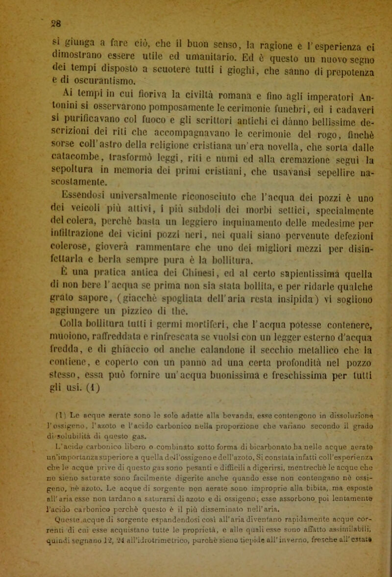 6‘ fc,iu8a a fare ciò, che il buon senso, la ragione c l’esperienza ci dimostrano essere utile ed umanitario. Ed ò questo un nuovo segno dei tempi disposto a scuotere tutti i gioghi, che sanno di prepotenza e di oscurantismo. Ai tempi in cui fioriva la civiltà romana e fino agli imperatori An- tonini si osservarono pomposamente le cerimonie funebri, ed i cadaveri si purificavano col fuoco e gli scrittori antichi ci danno bellissime de- scrizioni dei riti che accompagnavano le cerimonie del rogo, finché sorse coll’astro della religione cristiana un’era novella, che sorta dalle catacombe, trasformò leggi, riti c numi ed alla cremazione seguì la sepoltura in memoria dei primi cristiani, che usavansi sepellire na- scostamente. Essendosi universalmente riconosciuto che l’acqua dei pozzi è uno dei veicoli piu aitivi, i più subdoli dei morbi settici, specialmente del colera, perchè basta un leggiero inquinamento delle medesime per infiltrazione dei vicini pozzi neri, nei quali siano pervenute defezioni colerose, gioverà rammentare che uno dei migliori mezzi per disin- fettarla e berla sempre pura è la bollitura. È una pratica antica dei Chinesi, ed al certo sapientissima quella di non bere l’acqua se prima non sia stata bollila, c per ridarle qualche grato sapore, (giacché spogliala dell’aria resta insipida) vi sogliono aggiungere un pizzico di thè. Colla bollitura lutti i germi mortiferi, che l’acqua potesse contenere, muoiono, raffreddala e rinfrescata se vuoisi con un legger esterno d'acqua fredda, e di ghiaccio od anche calandone il secchio metallico che la contiene, e coperto con un panno ad una certa profondità nel pozzo stesso, essa può fornire un'acqua buonissima e freschissima per tulli gli usi. (1) (1) Le acquo aerate sono le solo adatte alla bevanda, esse contengono in dissoluzione l’ossigeno, l'azoto e l'acido carbonico nella proporzione che variano secondo il grado di solubilità di questo gas. L'acido carbonico libero o combinato sotto forma di bicarbonato ha nelle ncque aerate un’importanza superiore a quella dell'ossigeno e dell'azoto. Si constata infatti coll’esperienza che le ncque prive di questo gas sono pesanti e difficili a digerirsi, inentrechè le acque che ne sieno saturate sono facilmente digerite anche quando esse non contengano nò ossi- geno, nò azoto. Le ncque di sorgente non aerate sono improprie alla bibita, ma esposte all’aria esse non tardano a saturarsi di azoto e di ossigeno; esse assorbono poi lentamente l’acido carbonico perchè questo è il più disseminalo nell’aria. Queste .acque di sorgente espandendosi cosi all'aria diventano rapidamente acque cor- rami di cui esse acquistano tutte le proprietà, e alle quali esse sono affatto assimilabili, quindi segnano li, il nll’id! otri metrico, purché sieno tiepide all’inverno, fresche all’ ostai*