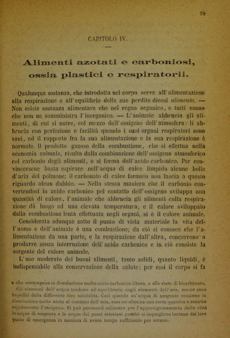 2» CAPITOLO IV. Alimenti azotati e carboniosi, ossia plastici © respiratori!. Qualunque sostanza, che introdotta nel corpo serve all'alimentazione alla respirazione e all'equilibrio delle sue perdite dicesi alimento. — Non esiste sostanza alimentare che nel regno organico, e lutti sanno che non ne somministra l’inorganico. — L’animale abbrucia gli ali- menti, di cui si nutre, col mezzo dell’ossigeno dell’atmosfera: li ab- brucia con perfezione e facilità quando i suoi organi respiratori sono sani, ed il rapporto fra la sua alimentazione c la sua respirazione è normale. Il prodotto gazoso della combustione, che si effettua nella economia animale, risulta dalla combinazione dell’ossigeno atmosferico col carbonio degli alimenti, e si forma dell’acido carbonico. Per con- vincersene basta espirare nell’acqua di calce limpida alcune bolle d’aria del polmone; il carbonaio di calce formato non lascia a questo riguardo alcun dubbio. — Nella stessa maniera che il carbonio con- vertendosi in acido carbonico pel contatto dell’ossigeno sviluppa una quantità di calore, l’animale che abbrucia gli alimenti colla respira- zione dà luogo ad una elevata temperatura, e il calore sviluppato dalla combustione lenta effettuala negli organi, si è il calore animale. Considerala adunque sotto il punto di vista materiale la vita del- l’uomo e dell’animale è una combustione; da ciò si conosce che l’a- limentazione da una parte, e la respirazione dall’altra, concorrono a produrre senza interruzione dell’acido carbonico e in ciò consiste la sorgente del calore animale. L’uso moderato dei buoni alimenti, tanto solidi, quanto liquidi, c indispensabile alla conservazione della salute; per essi il corpo si fa . e che contengano in dissoluzione molto acido carbonico libero, o allo stato di bicarbonato. Gli elementi dell’acqua tendono ad equilibrarsi cogli elementi dell’aria, ma ne sono itnpediti dalla differente loro solubilità. Cosi quando un’acqua di sorgente contiene in dissoluzione molto azoto al contatto dell’aria, essane elimina una certa quantità e assorbe rapidamente l’ossigeno. Si può parimenti utilizzare per l’approvigionamento deile città le acque di sorgente e le acque dei pozzi artesiani purché, si impieghino lontane dal loro putito di emergenza in maniera di avere tempo sufficiente per aerarsi.