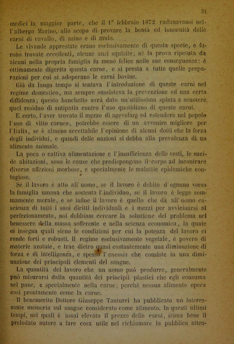 medici la maggior parie, clic il 1° febbraio 1872 radunavansi nel- l’albergo Marino, allo'scopo di provare la bontà ed innocuità delle carni di cavallo, di asino e di mulo. Le vivande apprestale erano esclusivamente di questa specie, e fu- rono trovale eccellenti, alcune anzi squisife; nè la prova ripetuta da alcuni nella propria famiglia fu meno felice nelle sue conseguenze: è ottimamente digerita questa carne, e si presta a tutte quelle prepa- razioni per cui si adoperano le carni bovine. Già da lungo tempo si tentava l’introduzione di queste carni nel regime domestico, ma sempre sussisteva la prevenzione ed una certa diffidenza ; questo banchetto avrà dato un’utilissima spinta a scuotere quel residuo di antipatia contro l’uso quotidiano di queste carni. E certo, l’aver trovalo il mezzo di agevolar^ ed estendere nel popolo l’uso di vitto carneo, potrebbe essere di un avvenire migliore per l’Italia, se è almeno accettabile l'opinione di alcuni dotti che la forza degli individui, e quindi delle nazioni si debba alla prevalenza di un alimento animale. La poca o cattiva alimentazione e l’insufficienza delle vesti, le suci- de abitazioni, sono le cause che predispongono il corpo ad incontrare diverse affezioni morbose, c specialmente le malattie epidemiche con- tagiose. Se il lavoro è atto all’uomo, se il lavoro è debito d’ognuno verso la famiglia umana che sostenta l’individuo, se il lavoro è legge som- mamente morale, e so infine il lavoro è quello che dà all’uomo co- scienza di tutti i suoi diritti individuali e i mezzi per avvicinarsi al perfezionamento, noi dobbiam cercare la soluzione del problema nel benessere della massa sofferente e nella scienza economica, la quale ci insegna quali sicno le condizioni per cui la potenza del lavoro ci rende forti e robusti. Il regime esclusivamente vegetale, è povero di materie azotate, e trae dietro quasi costantemente una diminuzione di forza e di intelligenza, e spes* l’anemia che consiste in una dimi- nuzione dei principali elementi del sangue. La quantità del lavoro che un uomo può produrre, generalmente, può misurarsi dalla quantità dei principii plastici che egli consuma nel pane, e specialmente nella carne; perchè nessun alimento opera cosi prontamente come la carne. Il benemerito Dottore Giuseppe Tanturri ha pubblicato un interes- sante memoria sul sangue consideralo come alimento. In questi ultimi tempi, nei quali è assai elevalo il prezzo delle, carni, stima bene il prelodalo autore a fare cosa utile nel richiamare la pubblica atlcn-