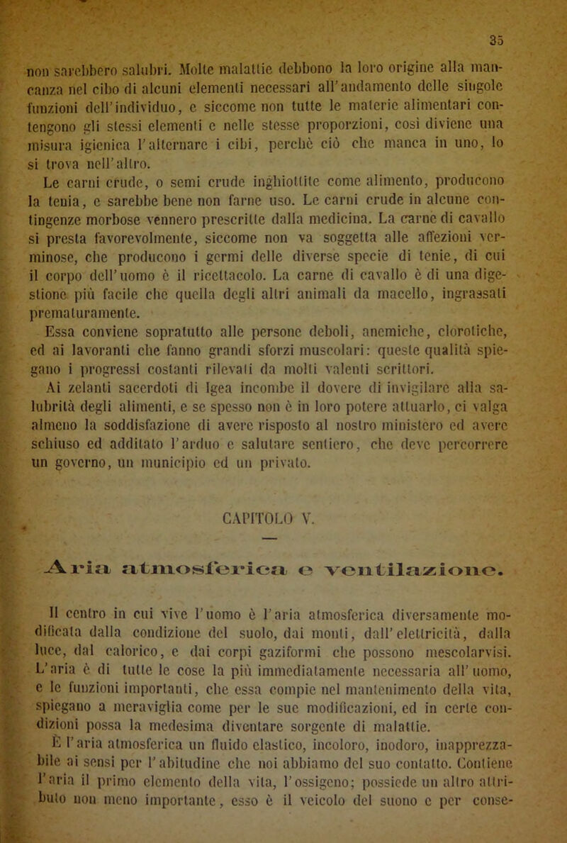 non sarebbero salubri. .Molle malattie debbono la loro origine alla man- canza nel cibo di alcuni elementi necessari all’andamento delle singole funzioni dell’individuo, e siccome non tutte le materie alimentari con- tengono gli stessi elementi c nelle stesse proporzioni, così diviene una misura igienica l’alternare i cibi, perchè ciò che manca in uno, lo si trova nell’altro. Le carni crude, o semi crude inghiottite come alimento, producono la tenia, e sarebbe bene non farne uso. Le carni crude in alcune con- tingenze morbose vennero prescritte dalla medicina. La carne di cavallo si presta favorevolmente, siccome non va soggetta alle affezioni ver- minose, che producono i germi delle diverse specie di tenie, di cui il corpo dell’uomo è il ricettacolo. La carne di cavallo è di una dige- stione più facile che quella degli altri animali da macello, ingrassali prematuramente. Essa conviene sopratutto alle persone deboli, anemiche, clorotiche, ed ai lavoranti che fanno grandi sforzi muscolari: queste qualità spie- gano i progressi costanti rilevali da molli valenti scrittori. Ai zelanti sacerdoti di Igea incombe il dovere di invigilare alla sa- lubrità degli alimenti, e se spesso non è in loro potere attuarlo, ci valga almeno la soddisfazione di avere risposto al nostro ministero ed avere schiuso ed additato l’arduo c salutare sentiero, clic deve percorrere un governo, un municipio ed un privato. CAPITOLO V. Aria atmosfei'iea <3 ventilazione. Il centro in cui vive l’uomo è l’aria atmosferica diversamente mo- dificata dalla condizione del suolo, dai monti, dall’elettricità, dalla luce, dal calorico, c dai corpi gaziformi che possono mescolarvisi. L’aria è di tutte le cose la più immediatamente necessaria all’uomo, e le funzioni importanti, che essa compie nel mantenimento della vita, spiegano a meraviglia come per le sue modificazioni, ed in certe con- dizioni possa la medesima diventare sorgente di malattie. È l’aria atmosferica un fluido clastico, incoloro, inodoro, inapprezza- bile ai sensi per l'abitudine che noi abbiamo del suo contatto. Contiene l’aria il primo elemento della vita, l’ossigeno; possiede un altro attri- buto non meno importante, esso è il veicolo del suono c per conse-