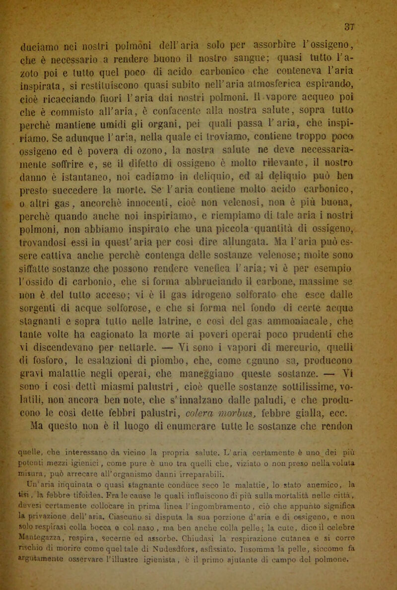 duciamo nei nostri polmóni dell’aria solo per assorbire l’ossigeno, clie è necessario a rendere buono il nostro sangue; quasi tutto l'a- zoto poi e tutto quel poco di acido carbonico che conteneva l’aria inspirata, si restituiscono quasi subito nell’aria atmosferica espirando, cioè ricacciando fuori l’aria dai nostri polmoni. Il vapore acqueo poi che è commisto all’aria, è confacente alla nostra salute, sopra tutto perchè mantiene umidi gli organi, pei quali passa l’aria, che inspi- riamo. Se adunque l’aria, nella quale ci troviamo, contiene troppo poco, ossigeno ed è povera di ozono, la nostra salute ne deve necessaria- mente soffrire e, se il difetto di ossigeno è molto rilevante, il nostro danno è istantaneo, noi cadiamo in deliquio, ed al deliquio può ben presto succedere la morte. Se l’aria contiene molto acido carbonico, o altri gas, ancorché innocenti, cioè non velenosi, non è più buona, perchè quando anche noi inspiriamo, e riempiamo di tale aria i nostri polmoni, non abbiamo inspiralo che una piccola quantità di ossigeno, trovandosi essi in quest’aria per così dire allungata. Ma l’aria può es- sere cattiva anche perchè contenga delle sostanze velenose; molle sono siffatte sostanze che possono rendere venefica l’aria; vi è per esempio l’ossido di carbonio, che si forma abbruciando il carbone, massime se non è del tutto acceso; vi è il gas idrogeno solforalo che esce dalle sorgenti di acque solforose, e che si forma nel fondo di certe acque stagnanti e sopra tutto nelle latrine, e così del gas ammoniacale, che tante volte ha cagionalo la morte ai poveri operai poco prudenti che vi discendevano per nettarle. — Vi sono i vapori di mercurio, quelli di fosforo, le esalazioni di piombo, che, come ognuno sa, producono gravi malattie negli operai, che maneggiano queste sostanze. — Vi sono i così detti miasmi palustri, cioè quelle sostanze sottilissime, vo- latili, non ancora ben note, che s’innalzano dalle paludi, e che produ- cono le cosi dette febbri palustri, colera morbus, febbre gialla, ecc. Ma questo non è il luogo di enumerare tutte le sostanze che rendon quelle, che interessano da vicino la propria salute. L’aria certamente è uno dei più polenti mezzi igienici, come pure ò uno tra quelli che, viziato o non preso nella voluta misura, può arrecare all’organismo danni irreparabili. Un’aria inquinata o quasi stagnante conduce seco le malattie, lo stato anemico, la tisi, la febbre tifoidea. Fra le cause le quali influiscono di più sulla mortalità nello città, devesi certamente collocare in prima linea l'ingombramento, ciò che appunto significa la privazione dell’aria. Ciascuno si disputa la sua porzione d’aria e di ossigeno, e non solo respirasi colla bocca e col naso , ma ben anche colla pelle; la cute, dice il celebre Man te gazza, respira, secerne ed assorbe. Chiudasi la respirazione cutanea e si corro rischio di morire come quel tale di Nudesdfors, asfissiato. Insomma la pelle, siccome fa argutamente osservare l’illustro igienista, 6 il primo njulante di campo del polmone.