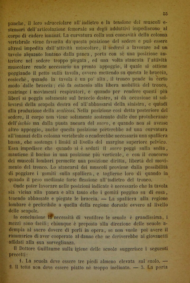 panche, il loro sdrucciolare all’indietro e la tensione dei muscoli e- stensori dell’articolazione femorale su degli addullivi impediscono al corpo di cadere innanzi. La curvatura colla sua concavità della colonna vertebrale viene favorita da questa posizione del sedere e può essere altresi impedita dall’attività mescolare, il sedersi a lavorare ad un tavolo alquanto lontano dalla panca, porta con se una posizione an- teriore nel sedere troppo piegala, ed una volta stancata l’attività muscolare rende necessario un pronto appoggio, il quale si ottiene poggiando il petto sulla tavola, ovvero mettendo su questa le braccia, cosicché, quando la tavola è un po’ alla, il tronco pende in certo modo dalle braccia; ciò fa ostacolo alla libera mobilità del tronco, restringe i movimenti respiratori, e quando per rendere questi più liberi si poggia solamente sul braccio destro, si dà occasione al sol- levarsi della scapola destra ed all'abbassarsi della sinistra, e quindi alla produzione della scalicosi. Nella posizione così della posteriore del sedere, il corpo non viene solamente sostenuto dalle due protuberanze dell’fscM) ma dalla punta ancora del sacro, e quando non si avesse altro appoggio, anche questa posizione porterebbe ad una curvatura all’innanzi della colonna vertebrale o renderebbe necessaria una spalliera bassa, che sostenga i limiti al livello del margine superiore pelvico. Essa impedisce che quando si è seduti il sacro poggi sulla sedia, mantiene il bacino in una posizione più verticale, e con il concorso dei muscoli lombari permette una posizione diritta, libertà del movi- mento del tronco. Lo stancarsi dei muscoli proviene dalla possibilità di poggiare i gomiti sulla spalliera, e toglierne loro di quando in quando il peso mediante forte flessione all’indietro del tronco. Onde poter lavorare nelle posizioni indicate è necessario che la tavola sia vicina alla panca e alta tanto che i gomiti poggino su di essa, tenendo abbassate e piegate le braccia. — La spalliera alla regione lombare è preferibile a quella della regione dorsale ovvero al livello delle scapole. In conclusione It necessità di ventilare le scuole è grandissima, i mezzi sono facili; chiunque è preposto alla direzione delle scuole a- dempia al sacro dovere di porli in opera, se non vuole poi avere il rammarico di aver cooperalo al danno che ne deriverebbe ai giovauetli affidati alla sua sorveglianza. 11 Dottore Guillaume sulla igiene delie scuole suggerisce i seguenti precetti: i. La scuola deve essere tre piedi almeno elevata sul suolo. — 2. Il ietto non deve essere piatto nè troppo inclinato. — ò. La porla