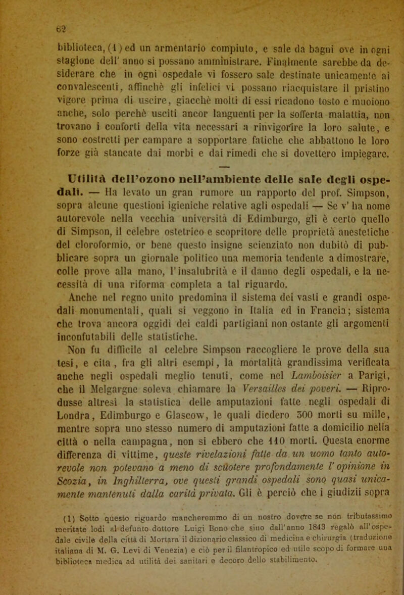 biblioteca, (1) ed un armentario compiuto, e sale ila bagni ove in ogni stagione dell’ anno si possano amministrare. Finalmente sarebbe da de- siderare che in ogni ospedale vi fossero sale destinate unicamente ai convalescenti, affinchè gli infelici vi possano riacquistare il pristino vigore prima di uscire, giacché molti ili essi ricadono tosto c muoiono anche, solo perchè usciti ancor languenti per la sofferta malattia, non trovano i conforti della vita necessari a rinvigorire la loro salute, e sono costretti per campare a sopportare fatiche che abbattono le loro forze già stancale dai morbi e dai rimedi clic si dovettero impiegare. Utilità dell’ozono Dell’ambiente delle sale degli ospe- dali. — Ha levalo un gran rumore un rapporto del prof. Simpson, sopra alcune questioni igieniche relative agli ospedali — Se v’ ha nome autorevole nella vecchia università di Edimburgo, gli è certo quello di Simpson, il celebre ostetrico e scopritore delle proprietà anestetiche del cloroformio, or bene questo insigne scienziato non dubitò di pub- blicare sopra un giornale politico una memoria tendente a dimostrare, colle prove alla mano, l’insalubrità e il danno degli ospedali, e la ne- cessità di una riforma completa a tal riguardo. Anche nel regno unito predomina il sistema dei vasti c grandi ospe- dali monumentali, quali si veggono in Italia ed in Francia; sistema che trova ancora oggidì dei caldi partigiani non ostante gli argomenti inconfutabili delle statistiche. Non fu difficile al celebre Simpson raccogliere le prove della sua tesi, e cita, fra gli altri esempi, la mortalità grandissima verificata anche negli ospedali meglio tenuti, come nel Lamboisicr a Parigi, che il Jlelgargne soleva chiamare la Versailles dei poveri. — Ripro- dusse altresì la statistica delle amputazioni falle negli ospedali di Londra, Edimburgo e Glascow, le quali diedero 500 morti su mille, mentre sopra uno stesso numero di amputazioni fatte a domicilio nella città o nella campagna, non si ebbero che HO morti. Questa enorme differenza di vittime, queste rivelazioni fatte da.un uomo tanto auto- revole non potevano a meno di scuotere profondamente 1 opinione in Scozia, in Inghilterra, ove questi grandi ospedali sono quasi unica- mente mantenuti dalla carità privala. Gli è perciò clic i giudizii sopra (1) Sotto questo riguardo mancheremmo di un nostro dovere se non tributassimo meritate lodi al defunto dottore Luigi Bono che sino dall’anno 1843 regalò all’ospe- dale civile della città di Mortara il dizionario classico di medicina e chirurgia (traduzione italiana di M. G. Levi di Venezia) e ciò perii filantropico ed utile scopo di formare uua biblioteca medica ad utilità dei sanitari e decoro dello stabilimento.