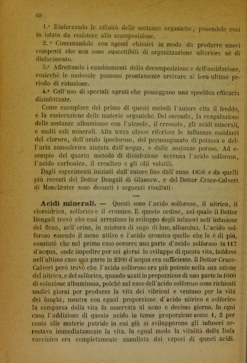 G8 1. ‘ Rinforzando le affinità delle sostanze organiche, ponendole cosi in istalo da resistere alla scomposizione. 2. 1 Cimentandole con agenti chimici in modo da produrre nuovi composti che non sono suscettibili di organizzazione ulteriore nè di disfacimento. ó.“ Affrettando i cambiamenti della decomposizione c dell’ossidazióne, cosicché le molecole possono prontamente arrivare al loro ultimo pe- riodo di riduzione. 4.* Coll’uso di speciali agenti che posseggano una specifica efficacia disinfettante. Come esemplare del primo di questi metodi l’autore cita il freddo, e la essiccazione delle materie organiche. Del secondo, la coagulazione delle sostanze albuminose con I’alcoole, il creosoto, gli acidi minerali, e molli sali minerali. Alla terza classe riferisce le influenze ossidanti del cloruro, dell’acido ipocloroso, del permanganato di potassa e del- l’aria atmosferica aiutata dall’acqua, e dalle sostanze porose. Ad e- sempio del quarto metodo di disinfezione accenna l'acido solforoso, l’acido carbonico, il crcsilico c gli olii volatili. Dagli esperimenti iniziati dall’autore fino dall’anno 18ò8 e da quelli più receuti del Dottor Dougall di Glascow, c del Dottor Crace-Calvert di Manchester sono desunti i seguenti risultati: Acidi minerali. — Questi sono l'acido solforoso, il nitrico, il cloroidrico, solforico e il cromico. E questo ordine, nel quale il Dottor Dougall trovò che essi arrestano lo sviluppo degli infusori nell’infusione del fieno, peli’orina, in mistura di sugo di bue, albumina. L’acido sol- foroso essendo il meno attivo c l’acido cromico quello che lo è di più, constatò che nel primo caso occorre una parte d’acido solforoso in 417 d’acqua, onde impedire per sei giorni lo sviluppo di questa vita, laddove nell'ultimo caso una parte in 2200 d’acqua era sufficiente. 11 Dottor Crace- Calvert però trovò che l’acido solforoso era più potente nella sua azione del nitrico, e del solforico, quando usati in proporzione di una parte in 1000 di soluzione albuminosa, poiché nel caso dell’acido solforoso sono richiesti undici giorni per produrre la vita dei vibrioni e ventuno per la vita dei funghi; mentre con egual proporzione d’acido nitrico e solforico la comparsa della vita fu osservala al nono e decimo giorno. In ogni caso l’addizione di questo acido in tenue proporzione come 1, 2 per cento alle materie putride in cui già si svilupparono gli infusori ar- restava immediatamente la vita. In egual modo la vitalità della linfa vaccinica era completamente annullala dai vapori di questi acidi.