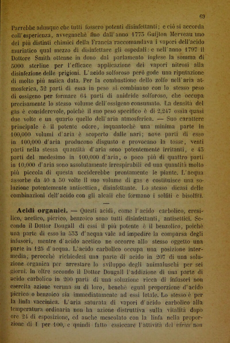 Parrebbe adunque che tulli Cossero potenti disinfettanti; e ciò si accorda coll’esperienza, avvegnaché (ino dall'anno 1773 Guijlon Merveau uno dei più distinti chimici della Francia raccomandava i vapori dell’acido muriatico qual mezzo di disinfettare gli ospedali:c nell'anno 1797 il Dottore Smith ottenne in dono dal parlamento inglese la somma di 3000 sterline per l’efficace applicazione dei vapori nitrosi alla disinfezione delle prigioni. L’acido solforoso però gode una riputazione di mollo più antica data. Per la combustione dello zolfo nell’aria at- mosferica, 32 parti di essa in peso si combinano con lo stesso peso di ossigeno per formare Gl parli di anidride solforoso, che occupa precisamente lo stesso volume dell’ossigeno consumato. La densità del gas è considerevole, poiché il suo peso specifico è di 2,247 ossia quasi due volte e un quarto quello dell’aria atmosferica. — Suo carattere principale è il potente odore, inquantochè una minima parte in 100,000 volumi d’aria è scoperto dalle nari; nove parli di esso in 100,000 d’aria producono disgusto e provocano la tosse, venti parti nella stessa quantità d’aria sono potentemente irritanti, e 43 parti del medesimo in 100,000 d’aria, o poco più di quattro parli in 10,000 d’aria sono assolutamente irrespirabili ed una quantità molto più piccola di questa ucciderebbe prontamente le piante. L’acqua assorbe da 40 a 30 volte il suo volume di gas e costituisce una so- luzione potentemente antisettica, disinfettante. Lo stesso dicasi delle combinazioni dell’acido con gli alcali clic formano i solfili e bisoliiti. Acidi organici. — Questi acidi, come l’acido carbolico, cresi- lico, acetico, picrico, benzoico sono tutti disinfettanti, antisettici. Se- condo il Dottor Dougall di essi il più potente è il benzolico, poiché una parte di esso in 333 d’acqua vale ad impedire la comparsa degli infusori, mentre d’acido acetico ne occorre allo stesso oggetto una parte in 123 d’acqua. L’acido carbolico occupa una posizione inter- media, perocché ricliiedesi una parte di acido in 207 di una solu- zione organica per arrestare lo sviluppo degli animaluschi per sei giorni. In oltre secondo il Dottor Dougall l’addizione di una parte di acido carbolico in 200 parli di una soluzione ricca di infusori non esercita azione veruna su di loro, benché egual proporzione d’acido picrico o benzoico sia immediatamente ad essi letale. Lo stesso è per la linfa vaccinica. L’aria saturata di vapori d’acido carbolico alla temperatura ordinaria non ha azione distruttiva sulla vitalità dopo ore 24 di esposizione, ed anche mescolato con la linfa nella propor- zione di l per 100, e quindi fatto essiccare l’attività del virus non