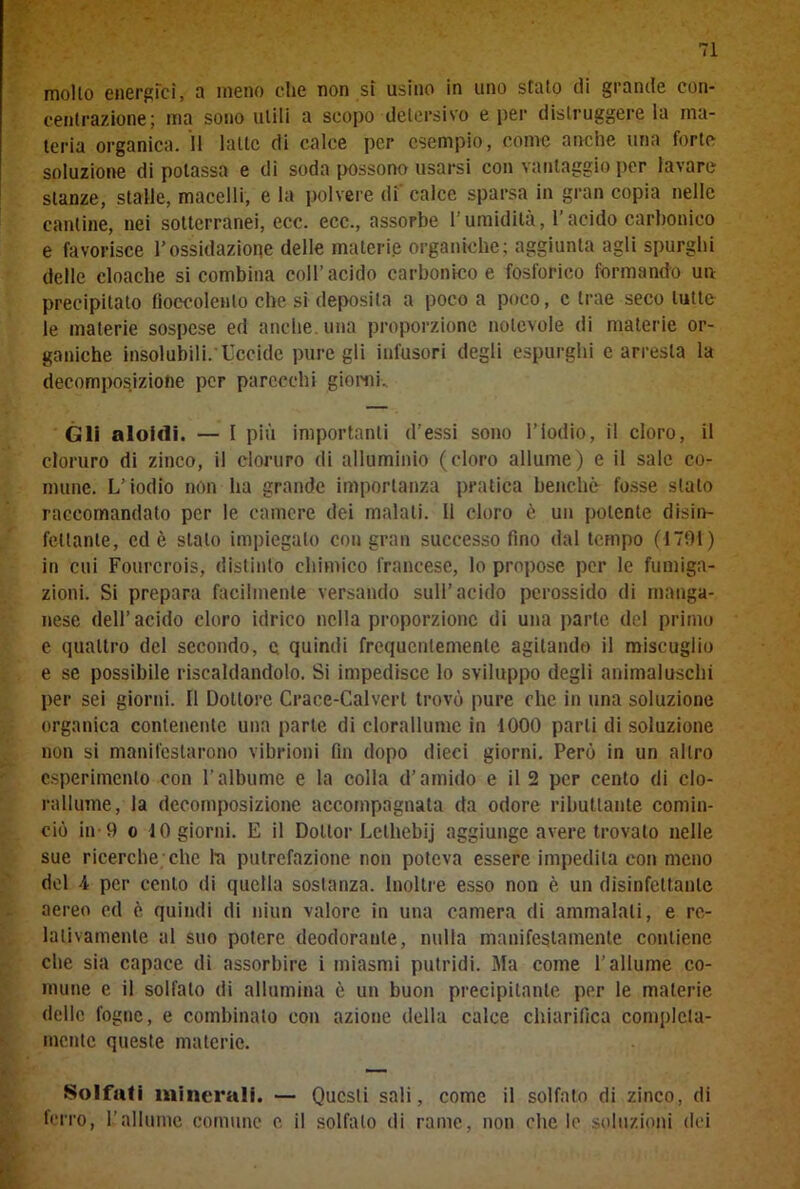 mollo energici, a meno che non si usino in uno stato di grande con- centrazione; ma sono utili a scopo detersivo e per distruggere la ma- teria organica. Il latte di calce per esempio, come anche una forte soluzione di potassa e di soda possono usarsi con vantaggio per lavare stanze, stalle, macelli, e la polvere di calce sparsa in gran copia nelle cantine, nei sotterranei, ecc. ecc., assorbe l’umidità, l’acido carbonico e favorisce l’ossidazione delle materie organiche; aggiunta agli spurghi delle cloache si combina coll’acido carbonico e fosforico formando un precipitato fioccolento che si deposita a poco a poco, c trae seco tutte le materie sospese ed anche, una proporzione notevole di materie or- ganiche insolubili. Uccide pure gli infusori degli espurghi e arresta la decomposizione per parecchi giorni. Gli aloidi. — I più importanti d’essi sono l’iodio, il cloro, il cloruro di zinco, il cloruro di alluminio (cloro allume) e il sale co- mune. L’iodio non ha grande importanza pratica benché fosse stato raccomandato per le camere dei maiali, il cloro è un potente disin- fettante, ed è stalo impiegalo con gran successo fino dal tempo (1791) in cui Fourcrois, distinto chimico francese, lo propose per le fumiga- zioni. Si prepara facilmente versando sull’acido perossido di manga- nese dell’acido cloro idrico nella proporzione di una parte del primo e quattro del secondo, e quindi frequentemente agitando il miscuglio e se possibile riscaldandolo. Si impedisce lo sviluppo degli animaluschi per sei giorni. Il Dottore Crace-Calverl trovò pure che in una soluzione organica contenente una parte di clorallume in 1000 parli di soluzione non si manifestarono vibrioni fin dopo dieci giorni. Però in un altro esperimento con l’albume e la colla d’amido e il 2 per cento di clo- rallume, la decomposizione accompagnata da odore ributtante comin- ciò in-9 o 10 giorni. E il Dottor Lelhebij aggiunge avere trovato nelle sue ricerche che In putrefazione non poteva essere impedita con meno del 4 per cento di quella sostanza. Inoltre esso non è un disinfettante aereo ed è quindi di niun valore in una camera di ammalali, e re- lativamente al suo potere deodorante, nulla manifestamente contiene che sia capace di assorbire i miasmi putridi. Ma come l’allume co- mune e il solfalo di allumina è un buon precipitante per le materie delle fogne, e combinalo con azione della calce chiarifica completa- mente queste materie. Solfati minerali. — Questi sali, come il solfato di zinco, di ferro, l’allume comune e il solfalo di rame, non che lo soluzioni dei