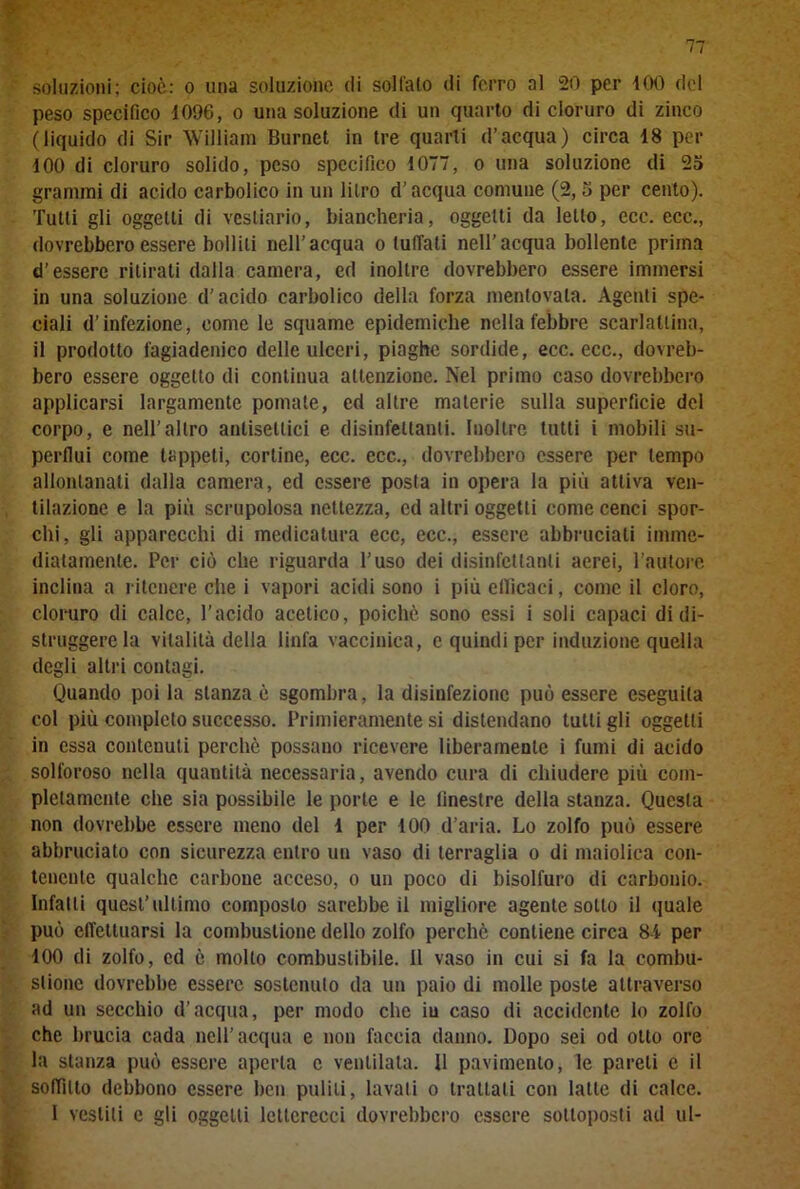 soluzioni; cioè: o una soluzione (li solfalo di ferro al 20 per 100 del peso specifico 1096, o una soluzione di un quarto di cloruro di zinco (liquido di Sir William Burnct in tre quarti d’acqua) circa 18 per 100 di cloruro solido, peso specifico 1077, o una soluzione di 25 grammi di acido carbolico in un litro d’acqua comune (2, 5 per cento). Tutti gli oggetti di vestiario, biancheria, oggetti da letto, ecc. ecc., dovrebbero essere bollili nell’acqua o tuffati nell’acqua bollente prima d’essere ritirali dalla camera, ed inoltre dovrebbero essere immersi in una soluzione d’acido carbolico della forza mentovala. Agenti spe- ciali d’infezione, come le squame epidemiche nella febbre scarlattina, il prodotto fagiadenico delle ulceri, piaghe sordide, ecc. ecc., dovreb- bero essere oggetto di continua attenzione. Nel primo caso dovrebbero applicarsi largamente pomate, ed altre materie sulla superficie del corpo, e nell’altro antisettici e disinfettanti. Inoltre tutti i mobili su- perflui come tappeti, cortine, ecc. ecc., dovrebbero essere per tempo allontanali dalla camera, ed essere posta in opera la più attiva ven- tilazione e la più scrupolosa nettezza, ed altri oggetti come cenci spor- chi, gli apparecchi di medicatura ecc, ecc., essere abbruciati imme- diatamente. Per ciò che riguarda l’uso dei disinfettanti aerei, l’autore inclina a ritenere che i vapori acidi sono i più efficaci, come il cloro, cloruro di calce, l’acido acetico, poiché sono essi i soli capaci di di- struggere la vitalità della linfa vaccinica, e quindi per induzione quella degli altri contagi. Quando poi la stanza è sgombra, la disinfezione può essere eseguita col più completo successo. Primieramente si distendano tulli gli oggetti in essa contenuti perchè possano ricevere liberamente i fumi di acido solforoso nella quantità necessaria, avendo cura di chiudere più com- pletamente che sia possibile le porte e le linestre della stanza. Questa non dovrebbe essere meno del 1 per 100 d’aria. Lo zolfo può essere abbruciato con sicurezza entro un vaso di terraglia o di maiolica con- tenente qualche carbone acceso, o un poco di bisolfuro di carbonio. Infatti quest’ultimo composto sarebbe il migliore agente sotto il quale può effettuarsi la combustione dello zolfo perchè contiene circa 8-1 per 100 di zolfo, ed è mollo combustibile. Il vaso in cui si fa la combu- stione dovrebbe essere sostenuto da un paio di molle poste attraverso ad un secchio d’acqua, per modo che iu caso di accidente lo zolfo che brucia cada nell’acqua e non faccia danno. Dopo sei od otto ore la stanza può essere aperta c ventilata. Il pavimento, le pareli e il soffitto debbono essere ben puliti, lavati o trattali con latte di calce. I vestili e gli oggetti letterecci dovrebbero essere sottoposti ad ul-