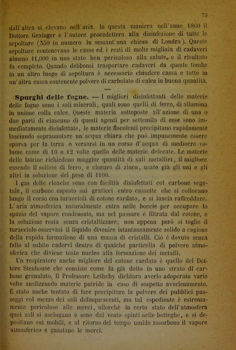 70 dall'altra si elevano nell’aria. In questa maniera nell'anno 1800 ii Dottore Grainger e l’ autore procedettero alla disinfezione di tutte le sepolture (3o0 in numero in sessantina chiesa di Londra). Queste sepolture contenevano le casse ed i resti di molle migliaia di cadaveri almeno 11,000 in uno stalo ben pericoloso alla salute, e il risultato fu completo. Quando dcbbonsi trasportare cadaveri da queste tombe in un altro luogo di sepoltura ò necessario chiudere cassa e tutto in un’ altra cassa contenente polvere di carbolato di calce in buona quantità. Spurghi «Ielle fogne. — I migliori disinfettanti delle materie delle fogne sono i sali minerali, quali sono quelli di ferro, di allumina in unione colla calce. Queste materie sottoposte all’azione di una o due parti di ciascuno di questi agenti per settemila di esse sono im- mediatamente disinfettate, le materie flocolenti precipitano rapidamente lasciando sopranuotare un’acqua chiara che può impunemente essere sparsa per la terra o versarsi in un corso d’acqua di mediocre vo- lume come di 10 o 12 volle quello delle materie defecale. Le materie delle latrine richiedono maggior quantità di sali metallici, il migliore essendo il solfalo di ferro, e cloruro di zinco, usato già gli uni e gli altri in soluzione del.peso di 1100. 1 gas delle cloache sono con facilità disinfettati col carbone vege- tale, il carbone esposto sui graticci entro cassette che si collocano lungo il corso con turaccioli di cotone cardato, e si lascia raffreddare. L’ aria atmosferica naturalmente entra nelle boccie per occupare lo spazio del vapore condensalo, ma nel passare è filtrata dal cotone, e la soluzione resta senza cristallizzare; non appena però si toglie il turacciolo osservasi il liquido divenire istantaneamente solido a cagione della rapida formazione di una massa di cristalli. Ciò è dovuto senza fallo al subito cadervi dentro di qualche particella di polvere atmo- sferica che diviene tosto nucleo alla formazione dei metalli. Un respiratore anche migliore del cotone cardalo è quello del Dot- tore Stenhouse clic consiste come fu già detto in uno strato di car- bone granulato. 11 Professore Lctheby dichiara averlo adoperato varie volte analizzando materie putride in caso di sospetto avvelenamento. È stalo anche tentalo di fare precipitare la polvere dei pubblici pas- seggi col mezzo dei sali dclinquescenli, ma tal espediente è estrema- mente pericoloso alle merci, allorché in certo stato dell’atmosfera quei sali si asciugano e sono dal vento spinti nelle botteghe, e si de- positano sui mobili, c al ritorno del tempo umido assorbono il vapore atmosferico e guastano le merci.