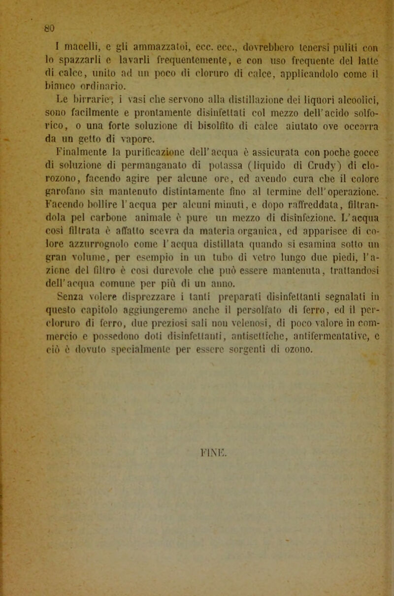 I macelli, e gli ammazzatoi, ecc. eco., dovrebbero tenersi puliti con lo spazzarli e lavarli frequentemente, e con uso frequente del latte di calce, unito ad un poco di cloruro di calce, applicandolo come il bianco ordinario. Le birrarie , i vasi che servono alla distillazione dei liquori alcoolici, sono facilmente e prontamente disinfettali col mezzo dell’acido solfo- rico, o una forte soluzione di bisoltìto di calce aiutato ove occorra da un getto di vapore. Finalmente la purificazione dell’acqua è assicurata con poche gocce di soluzione di permanganato di potassa (liquido di Crudv) di clo- rozono, facendo agire per alcune ore, cd avendo cura che il colore garofano sia mantenuto distintamente fino al termine dell'operazione. Facendo bollire l’acqua per alcuni minuti, e dopo raffreddata, filtran- dola pel carbone animale è pure un mezzo di disinfczione. L’acqua così filtrala è affatto scevra da materia organica, cd apparisce di co- lore azzurrognolo come l’acqua distillata quando si esamina sotto un gran volume, per esempio in un tubo di vetro lungo due piedi, ra- zione del filtro c così durevole che può essere mantenuta, trattandosi dell’acqua comune per più di un anno. Senza volere disprezzare i tanti preparati disinfettanti segnalati in questo capitolo aggiungeremo anche il persolfato di ferro, ed il pcr- cloruro di ferro, due preziosi sali non velenosi, di poco valore in com- mercio e possedono doti disinfettanti, antisettiche, antifermentative, c ciò è dovuto specialmente per essere sorgenti di ozono. fini:.