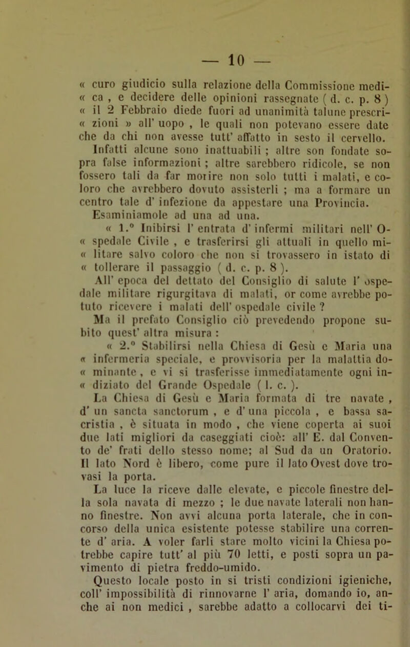 « curo giudicio sulla relazione della Commissione medi- « ca , e decidere delle opinioni rassegnate ( d. c. p. 8 ) « il 2 Febbraio diede fuori ad unanimità talune prescri- « zioni » all’ uopo , le quali non potevano essere date che da chi non avesse tutt’ alTatto in sesto il cervello. Infatti alcune sono inattuabili ; altre son fondate so- pra false informazioni ; altre sarebbero ridicole, se non fossero tali da far morire non solo tutti i malati, e co- loro che avrebbero dovuto assisterli ; ma a formare un centro tale d’ infezione da appestare una Provincia. Esaminiamole ad una ad una. « l.° Inibirsi l’entrata d’infermi militari nell’0- « spedale Civile , e trasferirsi gli attuali in quello mi- « li tare salvo coloro che non si trovassero in istato di « tollerare il passaggio ( d. c. p. 8 ). All’ epoca del dettato del Consiglio di salute 1’ ospe- dale militare rigurgitava di malati, or come avrebbe po- tuto ricevere i malati dell’ ospedale civile ? Ma il prefato Consiglio ciò prevedendo propone su- bito quest’ altra misura : « 2.° Stabilirsi nella Chiesa di Gesù c Maria una « infermeria speciale, e provvisoria per la malattia do- « minante , e vi si trasferisse immediatamente ogni in- « diziato del Grande Ospedale ( 1. c. ). La Chiesa di Gesù e Maria formata di tre navate , d' un sancta sanctorum , e d’ una piccola , e bassa sa- crista , è situata in modo , che viene coperta ai suoi due lati migliori da caseggiati cioè: all’ E. dal Conven- to de’ frati dello stesso nome; al Sud da un Oratorio. Il lato Nord ò libero, come pure il lato Ovest dove tro- vasi la porta. La luce la riceve dalle elevate, e piccole finestre del- la sola navata di mezzo ; le due navate laterali non han- no finestre. Non avvi alcuna porta laterale, che in con- corso della unica esistente potesse stabilire una corren- te d’aria. A voler farli stare molto vicini la Chiesa po- trebbe capire tutt' al più 70 letti, e posti sopra un pa- vimento di pietra freddo-umido. Questo locale posto in si tristi condizioni igieniche, coll’ impossibilità di rinnovarne 1’ aria, domando io, an- che ai non medici , sarebbe adatto a collocarvi dei ti-