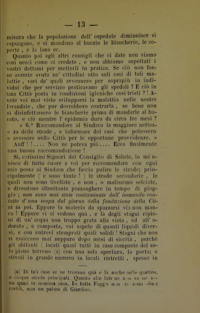 misura che la popolazione dell' ospedale diminuisce si espurgano, e si mandano al bucato le biancherie, le co- perte , e la lana ec. Quanto poi agli altri consigli che ci date non siamo così nesci come ci credete , e non abbiamo aspettati i vostri dettami per metterli in pratica. Se ciò non fos- se avreste avuto ne’ cittadini otto soli casi di tali ma- lattie , vari de’ quali avvennero per soprapiù in indi- vidui che per servizio praticavano gli spedali ? E ciò in lina Città posta in condizioni igieniche così tristi ? ! A- vete voi mai visto svilupparsi la malattia nelle nostre lavandaie, che pur dovrebbero contrarla , se bene non si disinfettassero le biancherie prima di mandarle al bu- cato, e ciò mentre 1’ epidemia dura da circa tre mesi ? « 6.° Raccomandare al Sindaco la maggiore nettez- « za delle strade , e informare dei casi che potessero « avvenire nella Città per le opportune provvidenze. » Aufif ! !.... Non ne poteva più.... Ecco finalmente una buona raccomandazione ! Sì, carissimi Signori del Consiglio di Salute, io mi u- nisco di tutto cuore a voi per raccomandare con ogni mia possa al Sindaco che faccia pulire le strade; prin- cipalmente ( e sono tante ! ) le strade secondarie , le quali non sono livellate , e non , o malissimo selciate, e diventano altrettante pozzanghere in tempo di piog- gia ; non sono mai stale conlaminale dall’ immondo con- tano d’una scopa dal giorno della fondazione della Cit- tà in poi. Eppure la materia da spazzarsi via non man- ca ! Eppure vi si vedono quà , e là degli stagni ripie- ni di un’ acqua non troppo grata alla vista , ed all’ o- dorato , e composta, voi sapete di quanti liquidi diver- si, e con entrovi stemprati quali solidi ! Stagni che non si essiccano mai neppure dopo mesi di siccità , perchè gli abitanti ( locati quasi lutti in case composte del so- lo piano terreno (a) con una sola apertura, la porta; e stivati in grande numero in locali ristretti , spesso in (a) Di tali case se ne trovano quà e là anche nelle quattro, o cinque strade principali. Quanto alle latrile n m ve no sd- no quasi in nessuna casa. In tutta Fogg'a udii vi sono dieci cortdi, non un palmo di Giardino,