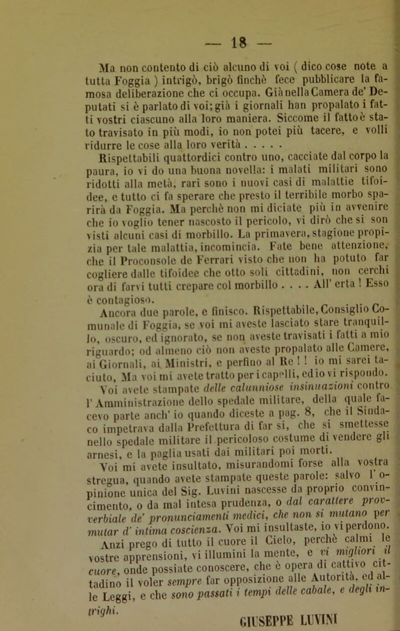 Ma non contento di ciò alcuno di voi ( dico cose note a tutta Foggia ) intrigò, brigò finché fece pubblicare la fa- mosa deliberazione che ci occupa. Già nella Camera de’ De- putati si è parlato di voi; già i giornali han propalato ! fat- ti vostri ciascuno alla loro maniera. Siccome il fatto è sta- to travisato in più modi, io non potei più tacere, e volli ridurre le cose alla loro verità Rispettabili quattordici contro uno, cacciate dal corpo la paura, io vi do una buona novella: i malati militari sono ridotti alla metà; rari sono i nuovi casi di malattie tifoi- dee, e tutto ci fa sperare che presto il terribile morbo spa- rirà da Foggia. Ma perchè non mi diciate più in avvenire clic io voglio tener nascosto il pericolo, vi dirò che si son visti alcuni casi di morbillo. La primavera, stagione propi- zia per tale malattia, incomincia. Fate bene attenzione, che il Proconsole de Ferrari visto che non ha potuto far cogliere dalle tifoidee che otto soli cittadini, non cerchi ora di farvi tutti crepare col morbillo .... All’ erta ! Esso è contagioso. Ancora due parole, e finisco. Rispettabile, Consiglio Co- munnle di Foggia, se voi mi aveste lasciato stare tranquil- lo, oscuro, ed ignorato, se non aveste travisati i fatti a mio riguardo; od almeno ciò non aveste propalato alle Camere, ai Giornali, ai Ministri, e perfino al Re ! ! io mi sarei ta- ciuto, Ma voi mi avete tratto per icapelli, odio vi rispondo. Voi avete stampate delle calunniose insinuazioni contro l’Amministrazione dello spedale militare, della quale fa- cevo parte aneli’ io quando diceste a pag. 8, che il Sinda- co impetrava dalla Prefettura di far si, che si smettesse nello spedale militare il pericoloso costume di vendere gli arnesi, e la paglia usati dai militari poi morti. Voi mi avete insultalo, misurandomi forse alla vostra stregua, quando avete stampate queste parole: salvo F o- piaione unico del Sig. Luvini nascesse da proprio convin- cimento, o da mal intesa prudenza, o dal cavaliere prov- erbiale de pronunciamenti medici, che non si mutano per mular d’intima coscienza. Voi mi insultaste, io vi perdono. Anzi prego di tutto il cuore il Cielo, perche calmi le vostre apprensioni, vi illumini la mente, e vi migliori t cuore, onde possiate conoscere, che c opera di cattivo cit- tadino il voler sempre far opposizione alle Autorità, ed al- le Leggi, e che sono passati i tempi delle cabale, e degli m- (ill SEPPE LUVINI